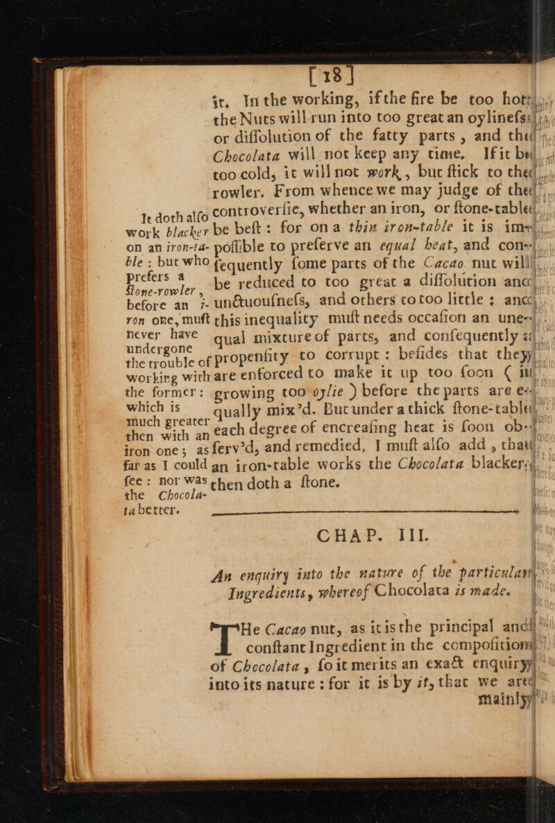 [318 sc, Inthe working, ifthe fire be too hott), the Nuts will run into too great an oylinefss|;,,, or diffolution of the fatty parts, and the! » Chocolata will not keep any time. Ifit bei, ,. too cold, it willnot work , but ftick to chet)... rowler. From whence we may judge of the’, controverfie, whether an iron, or ftone-cablec. ° prefers a : wid ati a Rone rivler be reduced to too great a diffolution anc’ | before an 7. unétuoufnefs, and others cotoo little anc), ron one, muft chis inequality mutt needs occafion an une-|.- miro qual mixture of parts, and confequently j the trouble of propenfity to corrupt : befides that theyy) working with are enforced to make it up too foon ¢ itt, the former: growing too oylie ) before the parts are e. which is qually mix’d. Bucunder athick ftone-tableq much greater : . ‘f then e. an each degree of encreafing heat 1s foon ob: CHAP. III. An enquiry into the nature of the particulam, Ingredients, whereof Chocolata zs made. |‘ He Cacao nut, as itisthe principal andi) conftant Ingredient in the compofitiom})| of Chocolata , foit merits an exa&amp; enquiryy, intoits nature: for it is by it, thac we areel miaintyy |