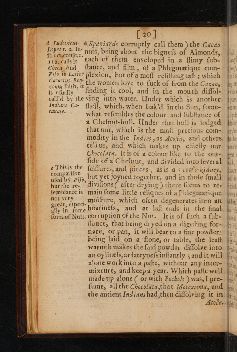 [ 20 ] d Ludovicms 4 Spaniards corruptly call them) the Cacao Lopest. 2. ID nuts, being about the bignets of Almonds ftrud.con{c.c. ene anes oe: ; ? ria.callsit, ach of chem enveloped in a flimy fub- Checa. And ftance, and film, of a Phlegmatique com- Pifo in seers plexion, but of a moft relifhing caft ; which ‘ i. Us. 7Hh- 2 fe ‘J ‘ a oh a it the women love to fuck of from the Cacao, is ufwally finding it cool, and in the mouth diffol- call'd by the Ving into water. Under which is another Indians Cé- fhe\l, which, when bak’d inthe Sun, fome- 4 4 | yg NEO esa what refembles che colour and fubftance of a Chefnut-hull. Under that hull is lodged that nut, which is the molt pretious com- modity inthe Indies ,as Acofa, and others tellus, and which makes up chiefly our Chocolata. itis of a colour like to the out- fide of a Chefnut, and divided into feveral e Thisis the {ciffures, and pieces, asis a ¢ cow’s-kidney, adit}. pif but yet joyned together, and in chole {mall but the re- divifions( after drying ) there {eems to re- femblance is main fome little reliques of a Phlegmatique not very. moifture, which often degenerates into an grea’, c'Pcr hoarineéfs, and at Jaft ends in the final ally in fome ae; : 4 ; ; fortsof Nuts. corruption of the Nur. Itis of fuch a fub- ftance, that being dryedona digelting for- mace, or pan, it will bear to a fine powder: being laid on a ftone, or cable, the leaf warmth makes the faid powder diffolve iato alone work into a pafte, withour any incer- mixture, and keepa year. Which patte well made up alone ( or with Pocholt ) was,I pre- fume, all the Chocolatathat Motezuma, an