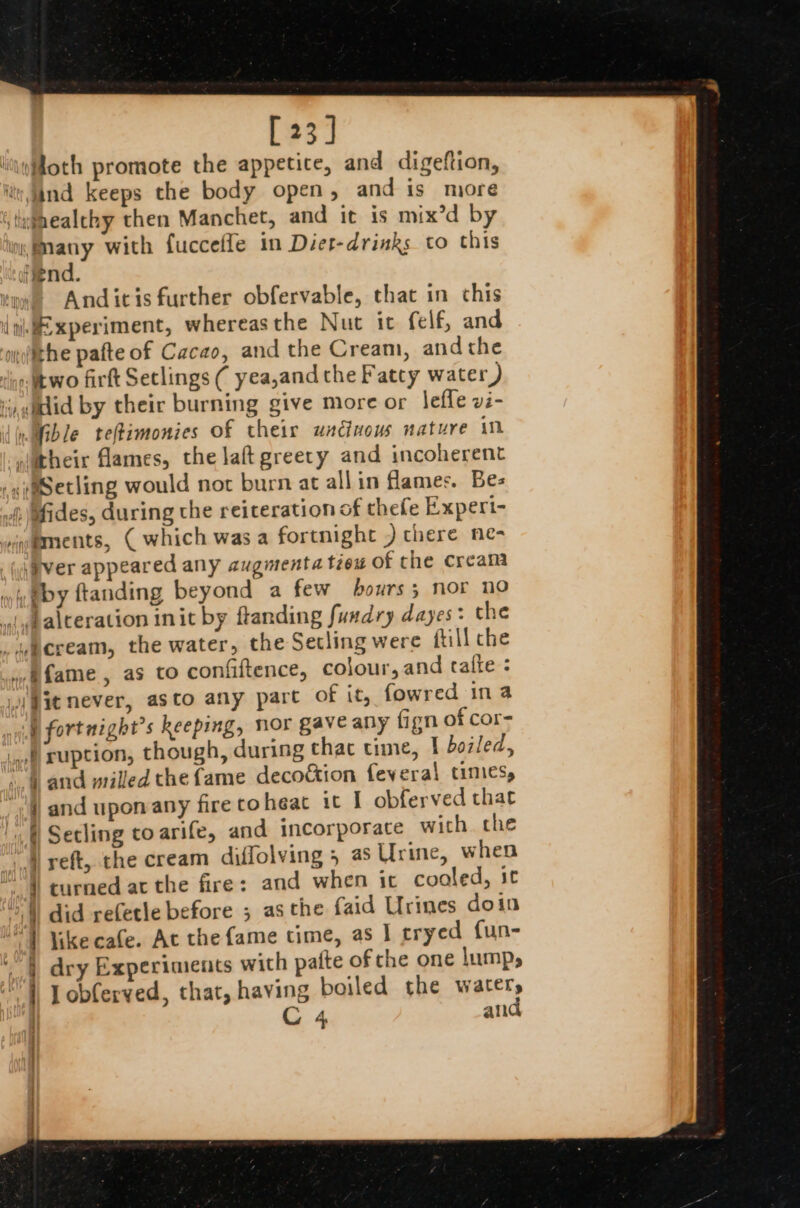 [23] liyfloth promote the appetite, and digeftion, itv, and keeps the body open, and is more stifaealchy then Manchet, and it is mix’d by Many with fuccefle in Diet-drinks to this Hend. tne Anditis further obfervable, that in chis {i Experiment, whereasthe Nut ic felf, and ) 1 obferved, that, having boiled the watery C 4 and