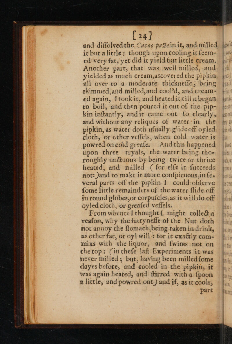 [24] and diffolvedthe Cacao paffein it, and milled ic but alittle: though wpon cooling it feem- ed‘ very fat, yet did it yield bur litcle cream, jit Another part, that was well milled, and. jj) yielded as much cream,ascovered the pipkim. ja, all over to a moderate thickneffe; being jy) skimmed ,and milled,and cool’d, and cream- py, ed again, [took it, andheatediccillicbegan {oui to boil, and then poured it out of the pip- jw kin inftantly, andic came out fo elearly, jaw! and without any reliques of water'in the jg pi pipkin, as water doth ufually glide off oyled — yjrui cloth, or other veffels, when cold water is jy, powred on cold greafe. Andthis happened | |twi: upon three ctryals, the water being thom jij roughly un&amp;tuous by being twice or thrice heated, and milled ( for elfe it fucceeds not: Jand to make it more confpicuous,infe- veral parts off the pipkin I could-obferve fome little remainders of the water flide off | joii', in round globes,or corpufcles,as ic will do off — jieii oyled cloth, or greafed vefiels. sy From whence I thought might colle&amp; a ho reafon, why the factyneffe of the Nut doth — hx, mot annoy the ftomach,being takenin drink, as other fat, or oy! will: for ic exa&amp;ly com- mixs with the liquor, and fwims not on thecop: (inthefe laft Experiments it was — \yj,,;, never milled; but, having been milledfome © j,ij,, dayes before, and cooled in the pipkin, i¢ — }),,; was again heated, and ftirred witha {poon 2 little, and powred out.) and if, as it cools, part