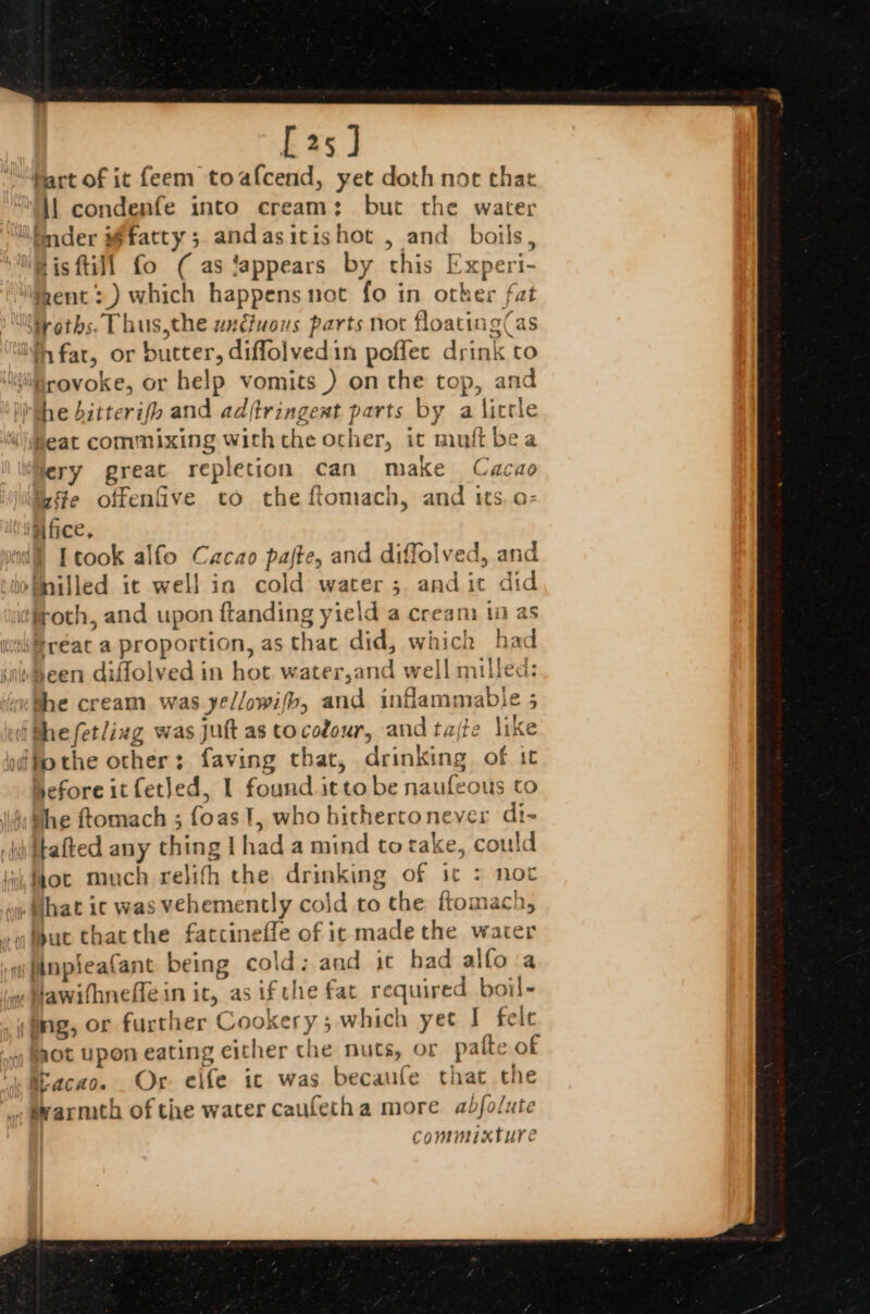 [25] Mart of it feem toafcend, yet doth not that Ml condenfe into cream: but the water lnder fatty; andasictishot , and boils, Bis fill fo ( as lappears by this Experi- “gent: ) which happens not fo in other fat tyoths. T bus, the undiuous parts not flo: ating as fat, or butter ,diffolvedin poffec drink ‘to “Brovoke, or help vomits) on the top, and the bitterifh and ad, (tringent parts by a yen heat commixing with the asher, it muft| bea ery great repletion can make Cache ste offenfive to the ftomach, and its. o- ‘fifice, [cook alfo Cacao pajte, and diffolved, and ‘Tnilled ic well in cold water; andit did ‘uciroth, , and upon ftanding yield a ream 10 as qreat a proportion, as that did, whick ha d ‘ile meen diffolved in hot. water,and well milled wehbe cream was yellowifb, and ctameuble 4 : iGhefetlizg ¥ was Jutt as tocodour, andtajte like odfothe other: faving thar, drinking. of ic Heforeitfetled, I found it ‘to be naufeous to whe ftomach ; foas I, who bichertone ver di- i tafted any ios [had a mind to tak ce, could thot much relifh the drinking of it &gt; not Hhat ic was vehemently cold to the ftomach, Apuc that the fatcinefle of it made the water inpleafant being cold:.and it had alfo a Hawifhneffe in it, as ifthe fat require Fe ing, or further Cookery 5 which yet J felt fot upon eating either the nuts, or palte of «Macao. Or eife ic was becaufe that the , bwarmth ofthe water caufetha more abdfolute commixture