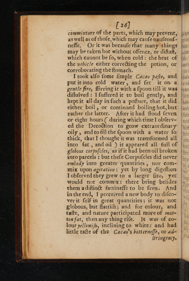 [ 26] commixture Of the parts, which may prevent, as well as of thofe, which may caufe naufeouf- neffe, Or it was becaufe that many things may be taken hot without offence, or diftaft, which cannot be fo, when cold: the heat of the vebicle either corre&amp;ing the potion, or corroborating the ftomach. I took alfo fome fimple Cacav pafte, and puticinco cold water, and fet ic on a gentle fire, ftirring it with a fpoon till it was diffolved : I fuffered it to boil gently, and keptit allday infuch a pofture, that it did either boil, or continued boiling hot, bue rather the latter. Afterichad ftood feven or eight hours ( during which cime I obferv- ed the Deco&amp;ion to grow extraordinary oily, andtofill the {poon with a water fo thick, chat I choughe it was transformed all into fat , andoil ) it appeared all full of globous corpufcles, as if it had been oi) broken into parcels ; but thefe Corpufcles did never embody into greater quantities, nor com- mix upon agitation; yet by long digeftion Tobferved they grew to a larger fize, yet would not commix: there being belides them adiftin&amp; factineffe to be feen. And intheend, I perceived a new body to difco- verit felfin great quantities; ic was not giobous, but flaccith; and for colour, and tafte, and nature participated more of mut- ton fat, thenany thingelfe. Jt was of co- lour yel/owi/h, inclining to white: and had little cafte of che Cacao’s bitterne(fe, or ad~ B firingenc}.