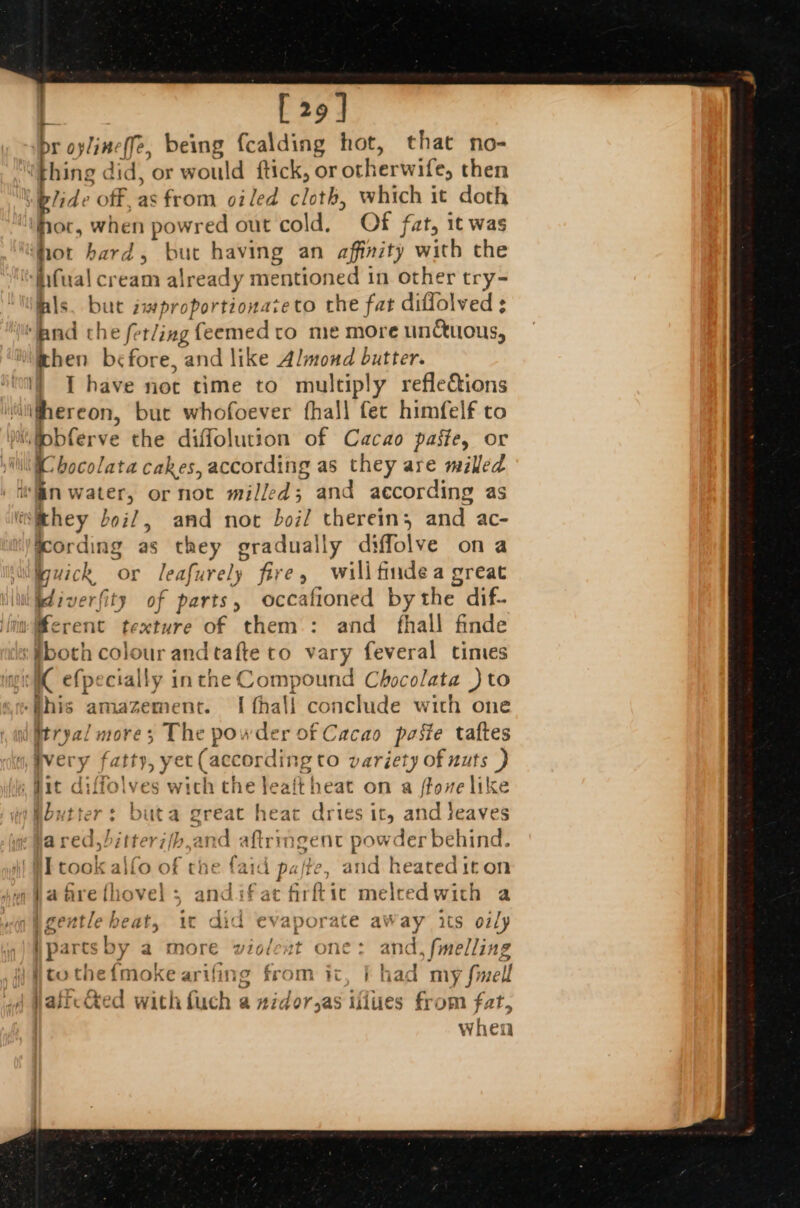 | [29] . br oylineffe, being fcalding hot, that no- ‘hing did, or would ftick, or otherwife, then glide off, as from oiled cloth, which it doth hor, when powred out cold. Of fat, it was thot hard, but having an affinity with the ‘fifual cream already mentioned in other try- lals. but improportionateto the fat diffolved ¢ ‘and the fer/ing feemedto me more unctuous, ‘hen before, and like Almond butter. I have not time to multiply refleéions ailghereon, bue whofoever fhall fec himfelf to Miiobferve the diffolution of Cacao paste, or NIC bocolata cakes, according as they are milled win water, or not milled; and according as eithey boil, and not boil therein, and ac- kcording as they gradually diffolve ona nuick or leafurely fire, wilifindea great idiverfity of parts, occafioned bythe dif- mMerent texture of them: and fhall finde #boch colour andtafte to vary feveral times gi efpecially inthe Compound Chocolata )} to -Bhis amazement. I fhall conclude with one i Mtryal mores The powder of Cacao paste taftes ivery fatty, yet (according to variety of nuts ) , fit diffolves wich the leait heat on a ffove like Woutter: buta great heat dries it, and leaves jared, bitter7(/b,and aftringent powder behind. | HI took alfo of the faid pafte, and heated iton ;#afrefhovel s andifat firftic melcedwith a nig Mgentle heat, ic did evaporate aWay its oily ipartsby a more violext one: and, fmelling ito the{mokearifing from ict, | had my fmell Watic&amp;ed with fuch a zidor,as iflues from fat, when