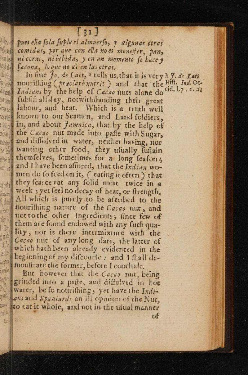 | [31] 4 pues ella fola fuple el almuerfo, ¥ algunas otras comidas, per que con ella noes menefter, pany ‘bi nzcorne, nibebida, y en un momento fe hace y | facona, lo que no ai en las otras. | In fine Fo. de Laer,» tells us, that it is veryh F. de Laei i ; nouri{hing ( preclareuutrit ) and that the rie Ind. ia gy Indians by the help of Cacao nuts alone do“ °7 ° © #4 } fubfiftallday, notwithftanding their great | labour, and heat, Which is a truth well wf Known to ourSeamen, and Land foldiers, io : off in, and about Famaica, that by the help of nf the Cacao nut made into pafte with Sugar, yh and diffolvedin water, neither having, nor iyi Wanting other food, they ufually fuftain 4 themfelves, fometimes for a long feafons wa and J have been affured, that the Indian wo- f men do fo feed on it, ( eating it often ) that i they f{carceeat any folid meat twice in a ii Week 5 yet feel no decay of heat, or ftrength, if All which is purely-to be aferibed to the nourifhing nature of the Cacao nut, and fnottothe other Ingredients; fince few of | them are found endowed with any fuch qua- ,ility, nor is there intermixture with the ., |Cacao nut of any long dare, the Jatter of Ywhich hathbeen already evidenced in the ™ beginning of my difcourfe : and 1 fhall de- ™, #monitrate the former, before | conclude, ‘Y But however that the Cacao nut, being “}grinded into a pafte, and diffclved in hoe water, be fo nourifhings, yet bavethe Jndi- hans and Spaniards an ill opinion of the Nut, ) #to €atit whole, and not in the ufual manner | of a. Oe