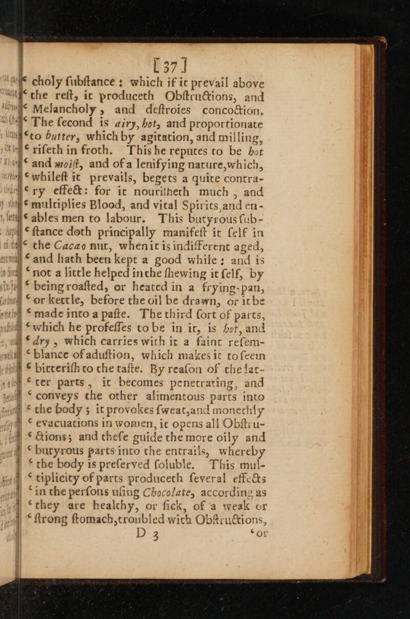 . [37] : ig y WN eae Kiem tect * The fecond is airy, bot, and proportionate ‘to butter, which by agitation, and milling, ‘rifethin froth, Thishe repuces to be hat ‘whileft ic prevails, begets a quice contra- ¢ multiplies Blood, and vital Spirics and en- Sables men to labour. This butyrous {ub- © the Cacao mut, whenit is indifferent aged, “and hath been kept a good while: and is *which he profefles tobe in ir, is het, and “dry , which carries with it a fainc refem- “blance ofaduftion, which makes ic tofeem © bitcerifh co che tafte. By reafon of che !at- ‘ter parts, ic becomes penetrating, and “conveys the other alimentous parts into ‘ che body 3 it provokes {weat,and monechly € evacuations in women, ic opens all Obftru- * &amp;ions; and thefe guide che more oily and * butyrous parts into the entrails, whereby © che body is preferved foluble. This mul- tiplicity of parts produceth feveral effe&amp;s in the perfons ufing Chocolate, according as ‘they are healthy, or fick, of a weak or “ftrong ftomach,troubled with ObSru&amp;tions, D 3 ‘oO! n fon