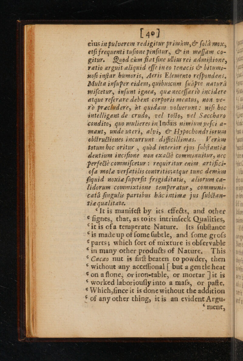 [4°] cius in pulverem redigitur primum, &amp; fold mox, et(i frequenti tufione pinfitur, &amp; in maffam co- giture Quodchm fiat fine ullins rei admiftione, ratio arguit aliquid effeineo tenacis &amp; bitumi- noftinfiar bumoris, Aeris Elemento refpondens, Multa infuper erdevt, quibuscum fuapte natura mifcetur, infunt igned, que xecefJari0 incidere atque referare debent corporis meatus, non ve- vo prechidere, xt quidam voluerunt: wifi hoc intelligant de crudo, vel tofto, wel Saccharo condito, quo mutieresin Indus nimium pefci a- maut, unde uteri, alviy &amp; Hypochondrierune obstructiones incurrunt difficillimas. Vernm totum boc oritur , quod interior ejus fubjtantia dentium ancifione non exacdie comminuitur, nec perfecie commifcetur : requiritur enim artifici- ofa mole verfatilis contritio;atque tunc demum fiquid noxie fuperfit frigiditatis, aliorum ca- lidorum commixtione temperatur, communiz- cata fingulis partibus bacintime jus fubstan- tie qualitate. ‘It is manifeft by its effets, and other © fignes, that, as toits intrinfeck Qualities, “itis ofa temperate Nature. Its fubftance “is made up of fome Cubtle, and fome grofs €partss which fore of mixture is obfervable *in many other produdts of Nature, This * Cacao nut is firtt bearen to powder, then © without any acceffional { but a gencle heat *on aftone, orironstable, or mortar |it is © worked laboriouflyinto a mafs, or pafte. ¢ Which. fince it is done without the addition * of any other thing, itis an evident Argue “ment,