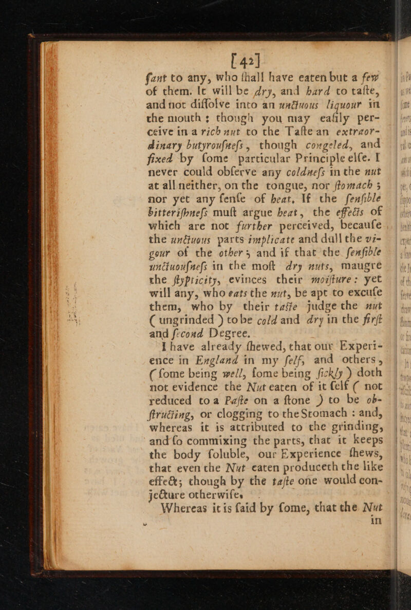 [42] fant to any, who thal! have eaten but a few of them. Ie will be dry, and bard to talte, and not diffolve into an wadiuous liquour in the mouth ; though you may eafily per- ceive ina rich aut co the Talte an extraor- dinary butyroufaefs, though coxgeled, and fixed by fome particular Principle elfe. I never could obferve any coldw#efs in the nut at all neither, onthe tongue, nor ffomach 5 mor yet any fenfe of beat, If the fenfidle bitterifbnefs muft argue beat, the effects of which are not further perceived, becaufe the undivous parts implicate and dull the vz- gour of the others and if that che. fenfible unctuoufnefs in the moft dry nuts, maugre the ftypticéty, evinces their moifture: yet will any, who eats the nut, be apt to excufe them, who by their taffe judge the nut C ungrinded }) tobe cold and dry in the firft and fecond Degree. Ihave already fhewed, that our Experi- ence in England in my fe/f, and others, (fome being well, fome being fickly ) doth not evidence the Nut eaten of it Celf ( not reduced toa Pajte on a ftone ) to be ob- firuéiing, or clogging to the Sromach : and, whereas it is attributed to the grinding, and fo commixing the parts, that it keeps the body foluble, our Experience thews, that even the Nut eaten produceth the like effe&amp;; though by the tajte one would con- jefture otherwifes Whereas itis faid by fome, that the Nut itl