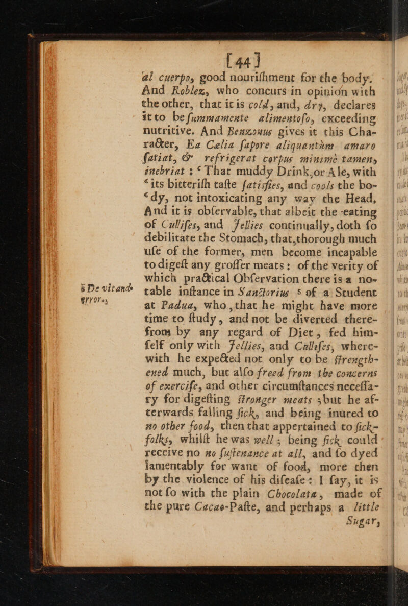 (4a) al cuerpo, good nourifhment for the body. And Roblez, who concurs in opinion with the other, that itis co/d, and, dry, declares itto befummamente alimentofo, exceeding nutritive. And Beazouus gives it this Cha- ra&amp;er, Ea Celia fepore aliquantim amayro fatiat, &amp; refrigerat corpus minimée tameny dnebriat ;* That muddy Drink,or Ale, with “its bitterifh cafte fatisfies, and cools the bo- “dy, not intoxicating any way the Head, And it is obfervable, that albeit the eating of Cullifes, and Jellies continually, doth fo debilicate the Stomach, that,thorough much ufe of the former, men become incapable to digest any groffer meats: of the verity of which pra&amp;ical Obfervation there isa no-~ table inftance in San‘forius 8 of a Seudent at Padua, who,that he might have more time to ftudy, and not be diverted there- from by any regard of Diet, fed him- felf only with Fellies, and Callfes, where- with he expe&amp;ed not only to be ffrength- ened much, but alfo freed from the concerns of exercife, and other circumftances necefla- ry for digefting stronger meats ;but he af- terwards falling fick, and being. inured to no other food, then that appertained to fick- folks, whillt he was wel]; being fick coulc receive no xo fuftenance at all, and fo dyed lamentably for want of food, more then by the violence of his difeafe+ I fay, it is the pure Cacao-Pafte, and perhaps a J/ittle Sugar,