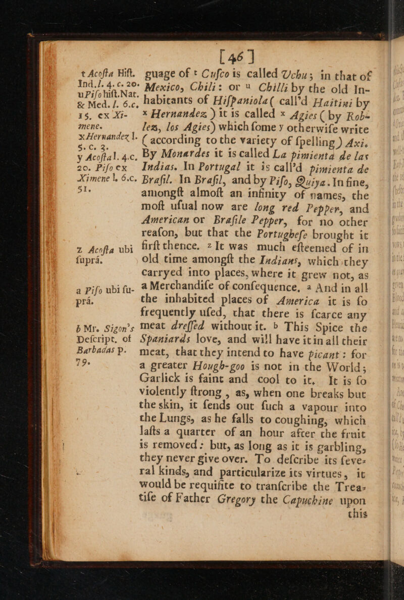 uPifo hift.Nat. &amp; Med. /. 6.c,. 15, ¢X Al- anene. x Hernandez |. $.'Ca 3 y Acoftal. 4.C, 20. Pifoex Ximene |. 6.c. 5I. Z Acofta ubi fupra. a Pifo ubi fu- pra. [46] guage of t Cufcois called Uchu; in that of habicants of Hifpaniola( call’d Haitiyi by x Hernandez ) it is called * Agies( by Rob« lez, los Agies) which fome y otherwife write ( according tothe variety of {pelling ) Axi, By Monardes it is called La pimienta de las Indias. In Portugal it is call’d pimienta de Brafil. In Brafil, and by Pifo, Quiya.tn fine, amongft almoft an infinity of names, the moft ufual now are long red Pepper, and American or Brafile Pepper, for no other reafon, but that the Portughefe brought it firftthence. zIt was much efteemed of in old time amongft the Indians, which they carryed into places, where it grew not, as a Merchandife of confequence, a And in al! the inhabited places of America it is fo frequently ufed, that there is fcarce any meat dreffed without it. ’ This Spice the Spaniards love, and wi!l have itin all their meat, that they intendto have picant: for a greater Hough-goo is not in the World; Garlick is faint and cool to it, It is fo violently ftrong , as, when one breaks but the skin, it fends out fuch a vapour into the Lungs, ashe falls to coughing; which Jafts a quarter of an hour after the fruit is removed: but, as long as it is garbling, they never give over. To defcribe its fevez ral kinds, and particularize its virtues, it would be requifite to tranfcribe the Trea: tile of Father Gregory the Capuchine upon this
