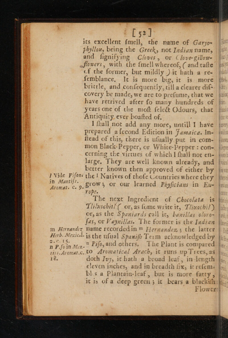 [52] its excellent fared, the name of Garyo- phyllow, being the Greek, not Indian name, and fignifying Cloves, or Clove-gillow- flowers, with the fmell where OF; (saci cf the former, bute mildly .) it hath a re- femblance, It is more . ig, It is more brittle, and confeque ntly, til la clearer dif covery be made, we are to prefume, that we have retrived after fo many hundreds of years one of the moft fele&amp; Odours, that Antiquity ever boafted of, I fha i not add any more, untill I have prepared afecond EF ein} in Jamaica. \n- ftead of this, there is erected put in com- mon Black-Pepper, or White-Pepper : con- cerning the ah of which I fha)l not en- large, They are well known ali eas and better known then approved of either by 1 Vide Pifoné the ! Natives of thofe Countries where ch 1ey in Mantis. grow; or our learned Phyficzaus in Ex- Aromat. Ce Ge if Tropes The next Ingredient of Chocolata is Tlilxsebitl{ or, as fome wi ice it, Llixochil ) Or, aS the S bai wds ¢al) dh banillas o/ore- fas, or Vaynillas. The former is t! re Indian in Hernandez Dame recordedin ™ Flernandez ; the latter * Herb. Mexicel. i the ufual Spanifio Term acknowledged by oe ee A n Pj lo » mp tl ot xe bs | a ee Fo zZ f asic others, | uc Fianet 1s CoMparec n P, fol nN Mate S95 : i ti/s5. At Omar Cc. to Aromat ical Aracn, ic runs up j rees, as 18, doth Ivy, ithath a broad leaf, in-length eleven inches, el 3 breadth fix, it refem: bls a Plantain-leaf, bue is more natty it is of a deep Sad: 5 it bears a blac kifh 1 k 1o Wer