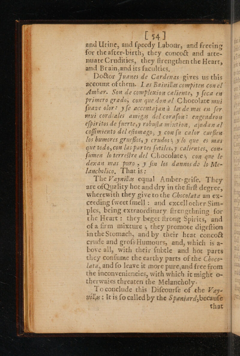 L 54] and Urine, and {peedy Labour, and free for che after-birth; they conco&amp; and atte- nuate Crudities, they ftren and Brain,and its nciiving i &amp; * wv a i Py a 5 lw ° . Door Moa ae Cardenas eives us this account ofthem. Das Bainillas compiten conel t CH OL Am L i fal qn i a h4 ty} ah a . 2 4 i. AVHOAK. NOH Ge COMPLEXION CHLOE, P feCa En 3 a i 7 Mi , rt primero grado, con que don al Chocolate mui fuave ol or: ree accentajana las demas en fer WUL Cord ales § aniigas a / corafoy WTeHA efpiritos de fuerte,y robufla mixtion, aindan al coffimiento del eflomago ae CON fi calor Cite {¢ 7 los bumores gruefSos, y crudoss ylo que es mas quet 0do,con las partes fut ‘ales, y Calientes. cons fumen lo terrestre del Cl hocolat es con que le dexan mas Pits &gt; ¥ fin los dannosde lo Me- l anchelico. | ‘ha ee “he Vaynillas “equal Amber-orife, They are ofQuali ty ho Ot and dry in the firfk sighed wherewitn they sive roche Chocolat ceeding {weet{mell : and excell other Sixty we t 7 aR “ * - ples, being extraordinary ftrengerhning for . » TT } . ne gen a es AN i Be YR the Neart : suet DEFECT THON Opi i¢S, afic a | ‘ ¥ * mWrne &amp; roOmmacH. ‘7 fips Tt ¥ h a)? vay aha ee F WEG A ) COE Ir 1€ac COI COCA ¥ &lt;3 o « ‘ a? 1°} A100 OTrot {ytT? A ; 5 wd &amp; ~ GHEe byt AE Hum yu! » «lic % Woici is a-  g e a i* t if t reUY oy} a4 r | fIV ete €&amp; t ae Wa ee Eo Dove ail, with their inbtle and hor parts it Fag ah antici 4 Per i nw (atid, anadio leave 1 mor the inconveni: cies, With which it might o- fT LA % MannelnmAnea. hee me ae f i [Fo conclude this Difcourfe of che Vays af pm ED tag wills : Ic is fo called by the Spaniard,becaufe th at