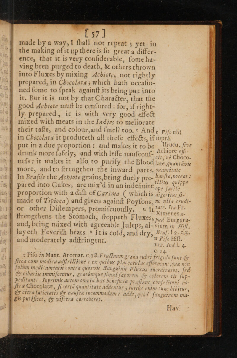 Pe ae mee ee ee eee ee ae ee [57] wade bys ney fhall not repeat ; yet in the making of it up Bene isfo greata differ- ence, that it is very confiderable, fome ha- ving been purged to death, &amp; others thrown into Fy uxes by mixing Achiote, not rightly prepared, in Chocolata; which hath occafio- ned fome to {peak againft its being puc into it. Bucic is not MY that Charaéter, that the good Achiote muft be cenfured : for, ifs ieht- ly prepare th, te ae with very good etfe&amp; mixed with meats in the Indies to meliorate their tafte, and colour,and imell too. t And ¢ pifs abi in Checo lata it producett all chefe effects, if fupra. © in lia. 2¢ aA‘\7 pa i ecnl J Grae put in a due proportion: a makes it cobe Urucu, five j ] “ Bi 7 } {e [ a Aci t¢ fh - drunk more fafely, and with leffe rauteoul- oo che . ' BES TE Ns Oco= ne{s: ic makes ic allo to yO Sey the Ble 96d Jare.&lt; mantavis more, andto ftrengthen di inward parts. quantitate In Brafile the Achiote grains,t being due ely | pre- + gs ye. pared into Cakes, are mix’d in an indefinite’ pe fa i proportion dae a ailh of Carima ie which is digeritur, made of Tipioca) and given againtt Poyfons, ne ulla Rete L i _ Tr eeeP &lt; 2 ty ae ne ~ 4 tte. ta Fr. or other Diftei npers, promifcuoutly. u Ie tat bs {? I . { re 1 ‘| Ximene S @- Treanor 2 y &gt; . Mar i F E trenechnens the Stomach, troppet ay fi uxe Sy pud Ria eras al [ IT} tM) 4 77 . orrer i, &gt; oO Pe } and, veing mixed witb afi eeable Juleps, al-vium in ‘Hilt. ’ | ie, ae 1 | i * Fey sayeton Fever ifh rl &gt; xX [t41s col; qa, and di ry, B: ie hontrs - &gt;, és z a Hift. and moderately adftr ueent. 1} 0 ti itr. Indl. 4 ~ ANG, 4 “ns C.14 ¢ Pirlo 7m Mant. Aromat. ¢.18.Frufuum erana ruby frigidafunt ¢5 ficca cum MOALC A adftridiione “ eX quibys pla Cn tul is ETFO Han ue non foluim medicament contra quosvis Sanguinis Fluxus rnordinaros. fed ES ee Te St Aa, n ’ rae EMI hal mw Ek a bival Li tintnijcentur , gi AlHn 71¢ que fz my Ll l\ADpOre (77 ( ; ( Lo CH 16 fup- peaitant. rh prim autem omnia hac beneficia preftent confeGronz no- fir &amp; Choc; Olatd, fi ert guantitat &gt;» Add. NUS 5 tutus ¢ iin tunc ¢ 1b1tui 4 G citi a lati [atts fs nauf £Incommodums: ad te. Lp { far uInCiW mae gis DuUYIficer dey ‘f # st B= 2 &gt; 7] J = #1¢ 1 &amp;% puitjicet, (oy vifiera corroboret. Hay