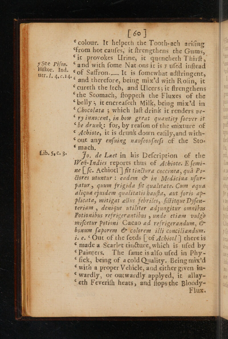 [ 60 | colour. It helpech the Tooth-ach arifing teem hot caufes, it ftrengthens the Gums, “ic provokes Urine, ic quencheth Thirft, “and with fome Nations ic is y ufed inftead Sof Saffron. Ic is fomewhat adftri ingent, ‘ and therefore, being mix’d with Rolin, it “cureth the Itch, and pie $3 1¢ ftrengthens “the Scomach, ftoppet fa ey Pluxes of the “belly, it encreafech Milk, | deing mix’d in Chocolate ; which laft drink ic renders ve= “ry innocent, in how great qui tity foever it “be drunk: for, by reafon of t he mixture of © Achiote, 1t is drunk down eafily,and with= Souc any enfuing naufeoufnefs of che Sto- © mach, Fo. de Leet in ws Defcription of the Wet-Indies reports thus of Achiote. E femi- ne| fe. Achiot} | Aitinehe ‘rd Coccimen, qua Pi- éfores utuntur: eadem &amp; in Medicina ufur- patur, quum frigida fit qualitate. Cum aqua aliqua ejusdem qualitatis haufta, aut foris ap- pliceta, mitigat esti s febriles, fistitque Dyfen- teriam , denique utiliter adjungitur omnibus Potionibus refrigerantibus 5 unde etiam vulgo mifcetur Potioni Cacao s refrigerandum, &amp; bonum pepareite &amp; colorem illi conciliandum. z. e. © Out of the feeds Fe of Achiotl | there is ©‘ madea Scarlet tincture, which is- ufed by Painters. The fame is alfo ufed in Phy -~ “fick, being of acold Quality. Being mix’d ‘with a proper Vehicle, and either given in- * wardly, or oucwardly applyed, ic allay- “eth Feverith heats, and fiopsthe Bloody- Flux.