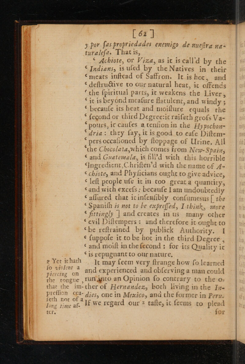 * Yer ithath fo violent a piercing on the tongue pictlion feth noc Li ng 11 TAG 4 ate [ 62 J ' Por ‘Sp riedades nemigo d ye Has y por fas propriedades enemigo de nueftra + turalefas Thats, ‘ Achiote, or Viza, as it is call’d by the © Indians, is uled by the Natives in their rngears inftead of Saffron. It ishoc, and © deftrudtive to our natural heat, it offends ‘che fpiricual parts, it weak fe.) ens the Liver © itis beyond meature flatulenc, and windy ; - wat: : © becaufe ics heat and moifture equals the © fecond or third Degreezic raife th grofs Va- * pours, ic caufes a tenfion in the Hypochon~ “dria: they {ay, it is good to cafe Diftem- (pers occalioned by floppage of Urine, All nthe Chocolata. hitieee nes from Ne 19-Spaiity atid Guatemala, 1s hll'd with this horr ible a ngrediene, Chriften’d with the name of A4- © chiote, and Bheticians ougnue to give adwices ¢ left people ufe it in too greata quantity ‘and with excefs: becaufe I] am unc doubtediy affured that icinfesfibly confumesus | the $panith is not to be exprefled, I-think, nore &lt; fittingly | and creates in us many other “evil Diftempers: and chere fore it ought to be 1 eft ab by publick Authority. I fuppofe it tobe hot in the third Degree, ‘and moift inchefecond : for ‘its Quality ic © 1s ré epugnant Co our _. e; It may feem very trange how fo learned and experienced and tien ving a man ener Tun Ant ‘oan Opinion fo contrary to theo a ta ” If we regard our tafte, ic feems to plead