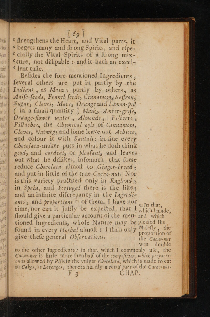 [ é9 | . besets many and {trong Spirt cS, and ef pe- € cially che Vital Spiric: of a itrong mix- ‘cure, not diflipable : Sad ic hath an excel- © lent cafte. Befides the fore- mentioned Ingredients , feveral others are put in partly by .che Indiaus , aS Maiz; part ly by others, as Anife-feeds, Feunel-feeds, Cinnamon, Saffron, Sugar, Cleves, Mace, Orange and Limon- pill ( in a {mall quantity } Musk, Amber-grife Orauge-flower water , EMD, Fi/berts Piffaches, the Chymical oyls of Cinnamom, Cloves, Nutmes e ¢ { and colour it with Santa/s: in fin Chocolata-makt } if Aa ase 08 Lan ee 3 H g00d, and cordial, OI pleafant, and ° s | I % cD m} oe ~ oe re e powt «@ — weed | &lt; pws oud pa] + Pare —) &gt; cf eres my ‘ . @LIE what He iilikes. a QTHED Blatt Wopie ‘ . 4 ‘ane. «ee = and put in little of the true Caca 0- wie Nog z } &lt; hon he a id S« Sy fz | 7 ; rj 1 &gt; sthis variety prattiled only in England 5 y ry | oe 4 / ae ee = s Pad F 33 5 e ni Spain, and Portugal there 1s the likes Pe ; } , and aninfinite difcrepancy in the Iagredi- j : , - : €H#tS 5 ana proj ortzows ™ OF t] ag hav &gt; noc » Ta that - . e nt ~ A 772 Aly tig Can 1 Thabane ys wt Jan 1ar ti hie, nor can it j LLY Roe cxpe ited. tb aL I 4 hi hJ made, 2 i “ oe &amp; | * s fhor uld give a particu). ar acc¢ Ount Orche mek and which ; Sy { loaalo, ec tioned Ingredients, whofe } Nature may be pleafed His ~ Fah FP * ] fl ; “11? IY. LJCLLY tli found in every Herba/ almott : I fhall only Majetty , the sive thefe ceneral Odleryctions proportion of Sty ENeie fC ill a, JIE Zti0OHS&gt;+ the “Cecsaleae was donble to the other Ingredients: in that, which I commonly wake the 4 To Lin: +c ¢ el &gt; Yin ¢] &gt; a | lt £ '»} f=) Are fp 4 CAaca “NUT id litt ic More tl (Heo Malt of tne ci 011 PO frtio Bi wi) 1ch ft yYoporti- 1 by Pifo cin e vulgar Choc olata, which is made ro eat in Cakes,or Lozenges, thereishardly a third part o a Cacao-nut CARES, eng f F CHAP.