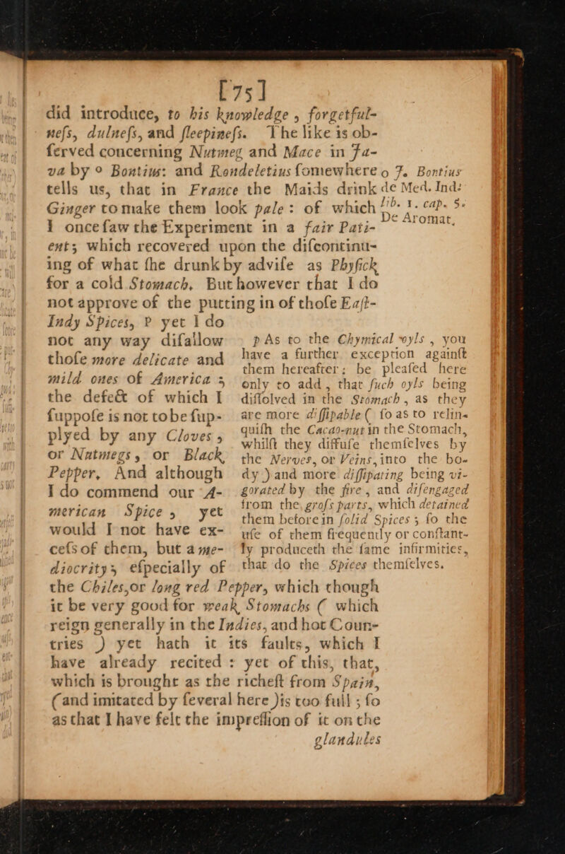 tells us, The like is ob- in Ja- CAP. 5. e Aron: as Phyfick I do Indy Spices, P yet 1 do not any way difailow thofe more delicate and mild ones Of America &gt; the defe&amp; of which I fuppofe is not tobe fup- piyed by any Cloves or Natmegs, or Black Pepper, And although Ido commend our (4- merican Spice, yet would I not have ex- cefsof them, but a me- diocrity efpecially of p As to the Chymical wyls , you have a further exception againtt them hereafter; be ple eafed here only co add, that fuch oyls being diffolved in the Stomach , as they are more diffipable ( fo asto relin- quifh the Cacao-nut in the Stomach, whilft they diffufe themfelves by the Nerves, or Veins, into the bo- dy ) and more di i ipa ing being vi- gorated by the fire, and difengaged from the, grofs parts, which detaine: them before in ‘(olid Spices 5 fo the ufe of them frequently or conftant- ty hr lancet the fame infirmities, that do the Spices themfelves. Coun- yet of this, that, y a glandutes