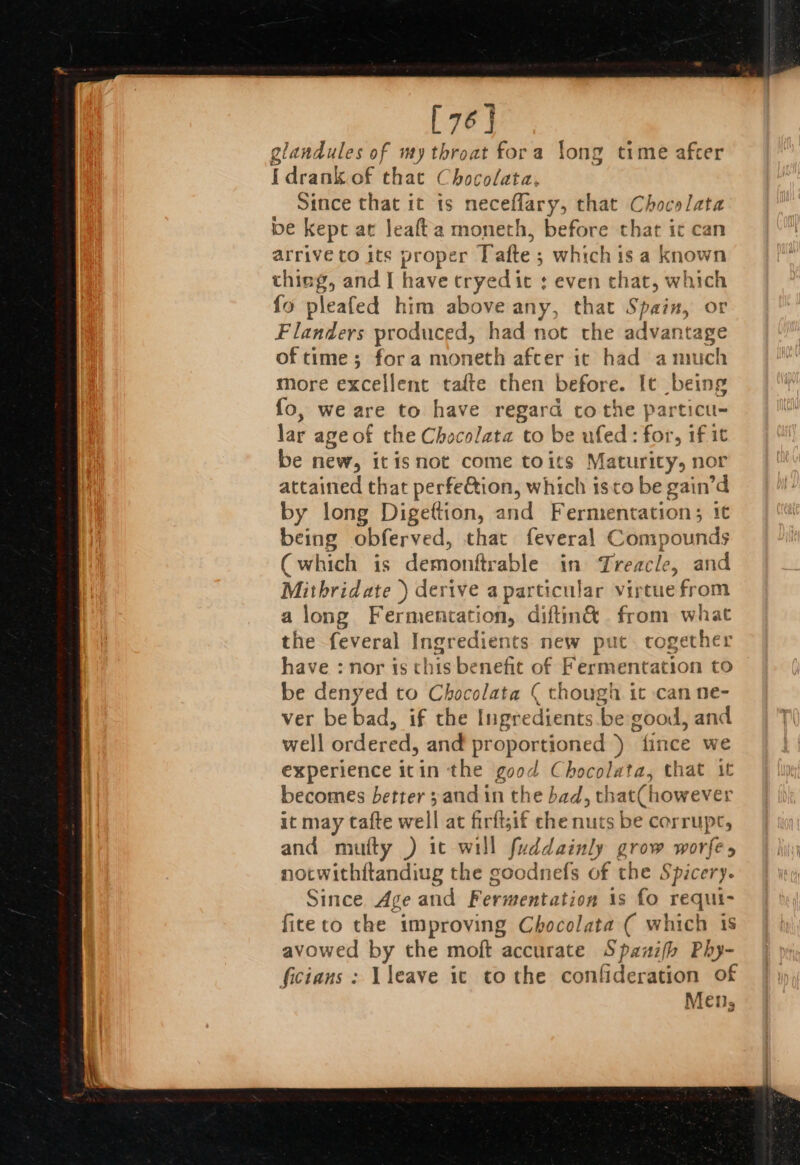 [76] glandules of my throat fora long time after {drank of that Chocolata, Since that it ts neceflary, that Chocelata be kept at leafta moneth, before that ic can arrive to its proper Tafte ; whichis a known thing, and I have cryedic : even chat, which fo pleafed him above any, that Spain, or Flanders produced, had not the advantage of time; fora moneth afcer it had amuch more excellent tafte then before. It being fo, we are to have regard tothe particu- lar age of the Chocolata to be ufed: for, if it be new, itisnot come toits Maturity, nor attained that perfection, which isto be gain’d by long Digettion, and Fermentation; 1¢ being obferved, that feveral Compounds (which is demonttrable in Treacle, and Mithridate |) derive a particular virtue from along Fermentation, diftin&amp; from what the feveral Ingredients new put. together have : nor is this benefit of Fermentation to be denyed to Chocolata ( though it can ne- ver be bad, if the Ingredients ‘be good, and well ordered, and proportioned ) fince we experience itin the good Chocolata, that tt becomes betrer 3 and in the bad, t hat(howeves ; it may cafte well at firftif che nuts be corrupt, and mufty ) it will fuddainly He worfe s notwithitandiug the goodnefs of the Spicery. Since, Age and Fermentation is fo requi- ficeto the improving Chocolata ( which is avowed by the moft accurate Spanifh Phy- ficians: Vleave ic tothe confideration of Mens