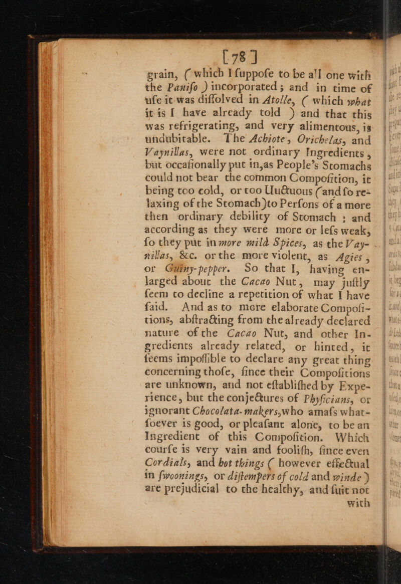 [78 J grain, ( which I fuppofe to be a!l one with the Pawifo ) incorporated; and in time of ufe ic was diffolved in Atolle, ( which what it is { have already told ) and that this was refrigerating, and very alimentous, is undubitable. The Achiote, Orichelas, and Vaynillas, were not ordinary Ingredients , but occafionally puc in,as People’s Scomachs could not bear che common Compofition, it being too cold, or too Uu&amp;uous (and fo rex laxing of the Stomach )to Perfons of a mere then ordinary debility of Stomach ; and according as they were more or lefs weak, fo they put in more mild Spices, as the Vay- nillas, &amp;c. orthe more violent, as Agies , or Giiny-pepper. So that I, having en- larged abouc the Cacao Nut, may juitly feem to decline a repetition of what I have faid. And asto more elaborate Compofi- tions, abftra&amp;ing from the already declared nature of che Cacao Nut, and other In- sredients already related, or hinted, it feems impoflible to declare any great thing concerning thofe, fince their Compofitions are unknown, and not eftablifhed by Expe- rience, but the conje&amp;tures of Phyficians, ot ignorant Chocolata- makers,who amafs what- foever 1s good, or pleafant alone, to be an Ingredient of this Compofition. Which courfe is very vain and foolifh, fince even Cordials, and hot things ( however effe&amp;ual in fwoonings, or diftempers of cold and winde ) are prejudicial to the healthy, and fuit not with