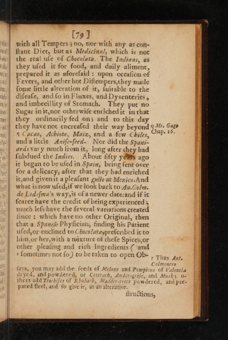 [79] with all Tempers 3 no, nor with any as cofi- {tant Diet, but as Medicinal, which is not the real ule of Chocolata. The Indians, as they ufed it for food, and daily aliment, prepared 1 it as skeudlabd': upon occafion of Fevers, and other hot Dittemp ers,they made fome little alt eration of it, {uitable to the di ifeafe, and fo in Fluxes, and Dysenteries , and imbecillity of Ston nach. They put no Sugar init,nor otherwife enriched it in that they ordinarily fed on; and to this day they have not encreafed their way beyond q Cacao, Achiote, Maiz, and a.few Chiles and a litcle Anife t fe-feed. Nor did the Spani- ards vary niuch from it, long after they had fubdued the Indies. About fifty yeas ago it began to be ufed in Spain; being fent over for a delicacy, after that they had enriched it,and givenit a pleafanc gyifo at Mexico.And what isnow ufed,if we look back to 4a.Colm. de Ledefma’s way,is of a newer date-and if it fearce have the credit of being experienced ; miuch lefs have the feveral variations created fince : which haveno other Original, then thata Spani(h Phyfician, hnding his Patient ufed,or enc line ‘d toc ‘hocolataypreferibe d it to him,or her,with a mixture of thefe Spices,or other pleafing sand rich ingredients ( and re | t fometimes not fo ) co be ve taken to open Ob-