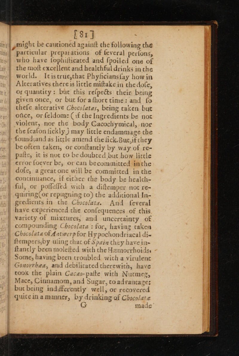 4 « 81] might be pened, again{t the following the particular preparations of feveral perfons, vho have fophiiticated and fpoiled one of ~ moft excellent and healthful drinks inthe world. Icistrue,thac Phyliciansfay how in Alceratives chere is lictle miftake in the dofe, Or quantity: bue chis refpe&amp;s their being given once, or but forafhorctime: and fo thefe alcerative Choco! atas, being taken but ofice, orfeldome (if the Ingredients be not violent, nor the body €acochymical, nor the feafon fickly } A may feel endammage the fou ind;and as |i lea mend the fick.Buc, if cl hey 5 tat caken, or conftancly by mid F of re- palte, it isn ot to be doubred but how lirtle error foever be, or can becommitted inthe dole, a greatone willbe committed inthe continuance » if eitaer the body be healch- bal. or poffl Tefled with a Gileme not ré= quiring(or an igning to) the additional In- gredients in che Chocolata. And feveral have experienced the confequences of this variety Of mixtures, and unce rcaMnty of compot inding Chocolata: for, Ving taken Chocolate of Antw erp for Hy pochondriac at abe fempe rssb ry ul ing chat of sp. qin y cy | ein= {tance cly been moletec with the Hamo cid 1O1dSe Some, having been troubled with a virulent Gonorrk bea, and debilitated therewith, have took the plair 1 Cacao- pat tte with Nutmeg, Mace, Cinnamom, and Sugar, coadyancage: but being ind, erent! ly well, or rec overed quiteinamanner, by drinking of Chocolate G made