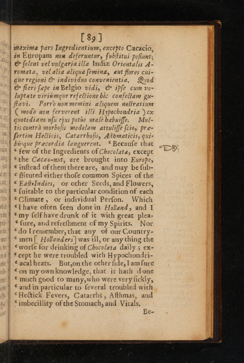 wwe ae _ tert, on a [ 89] maxima pars Ingredientium, excepto Cacacio, in LKuropam ow deferuntur, fubftitui pofunt: &amp; folent vel vulgariailla Indie Orientalis A- romata, velalia aliquafemina, aut flores cui- é fieri fape in Belgio vidiy &amp; ipfe cum vo~ luptate virinmque refeGiione bic confectam gu- nd ee a es ( modo won ferverent illi Hypochondria ) ex quottdiano nfu ejus potiss male habuiffe. Mul- tiscontra morbofis medelam attuliffe [cios. pre- fertim Heéficis, Catarrbofis, Aithmaticis, quis busque precordia languerent. © Becanfe that © few of the Ingredients of Chocolata, except ome our € inftead ofthemthereare, and may be fub- ¢ fticuted either thofe common Spices of the a nm “a ee € fuitable to the particular condition of each ©Climate, or individual Perfon. Which ‘my felfhave drunk of it wich great plea: “fure, andrefrefhment of my Spirits. Nor “do [remember,that any of our Gountry- “men{ Hollanders| was iil, or any thing the ‘wore for drinking of Chocolata daily ; ex- € cept he were troubled wich Hypochondri- €acalheats. But,onthe other fide, lamfure €on my ownknowledge, that it hath done * much good to many,who were very fickly, © and in particular to feveral troubled wich ©Hedéick Fevers, Catarrhs, Afthmas, and “imbecillity of che Scomach, and Vitals, Be- c.~- 3, E 2)