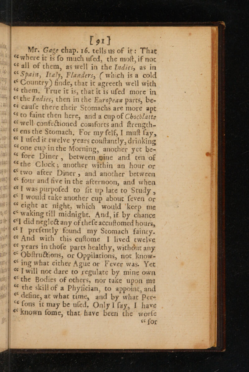 Lot} Mr. Gage chap. 16. tells us of it: That “Call of them, as well in the Ivdies, as in Spain, Italy, Flanders, ( waich isa cold ] the Pies then inthe E uropeax parts, be- *¢ caufe there their Stomachs are more apt “to faint then here, and a cup of Chocdlatte ie ** T ufed it twelve years conftantly, drin Kin pinthe Morning, another yet be- vo after Diner and another between ee fiv € int he after noon, and wh en . ; vedritd Cake another cu 1p about feven or ‘eight act night, nes would keep me ‘I did negle&amp; any of the ste: accuftomed hot urs, “¢ years in thofe parts healthy, without any “ Obftru&amp;ions, or Oppilations, not know- * ing what either , A gue or Feven was. Yet “ T will not dare to regulat e by mine own “the Bodies of others. a nor take upon me “ the ski ‘Il of a Phyfician, to appoint, and * define, at hae time, and by what Per- “fons it may be ufe ed, Only I fay, I have “known fome, that have been the worfe ct for