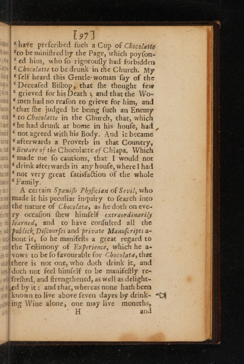 197 J ‘have prefcribed fich a Cup of Chocolatté “co be miniftred by the Page, which poyfon- ) “ed him, who fo rigoroufly had forbidden | § Chocolatte to be drunk in che Church. My “felf heard this Gentle-woman fay of the |* Deceafed Bifhop, that fhe thought few © grieved for his Death 3 and thatthe Wo- *men had no reafon to grieve for him, and “that fhe judged he being fuch an Enemy iit} © to Chocolatte in the Church, that, which ae ethene ~ “not agreed with his Body. And it became ‘afterwards a Proverb in that Country, \) © Beware of the Chocolatte of Chiapa, Which i) made me fo cautions, that I would not ) © drink afterwards in any houfe, where! had un) * mot very great fatisfa&amp;tion of the whole ‘Family. A certain Spanifh Phyfician of Sevil, who made it his peculiar inquiry to fearch into withe nature of Chocolata, as he doth on eve- t)ry occafion fhew himfelf . extraordinarily tiZearned, and to have confulced all che WW publick Difcourfes and private Manufcripts a- fai bout ic, fo he manifefts a great regard to yiithe Teftimony of Experience, which he a- Ohvows to be fo favourable for -Chocolata, thae §itthere is not one, who doth drink it, and doth not feel himfelf to be manifeftly re- di}frethed, and ftrengchened, as well as delight-~ {thed by it: and chat, whereas none hath been (| known to live above feven dayes by drink- ing Wine alone, one may live moneths, H and