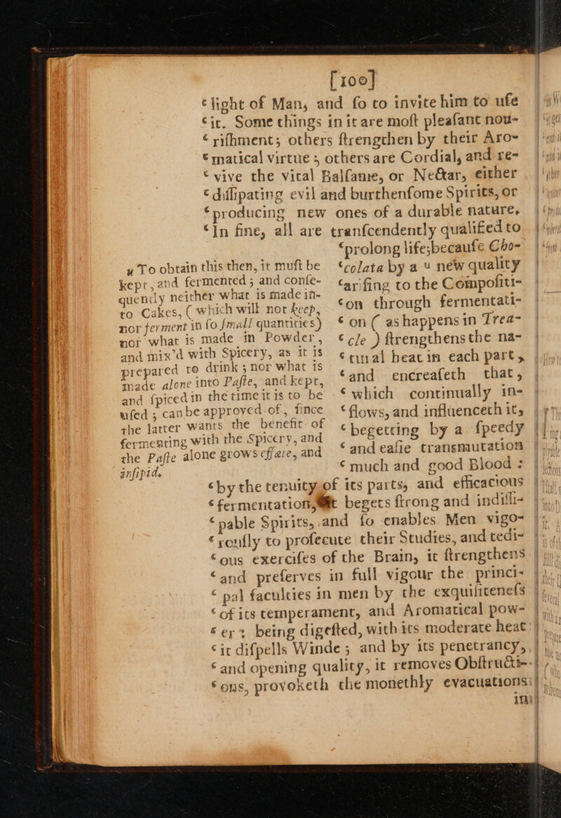 [100] éfight of Man, and fo co invite him to ufe Cic, Some things in it are moft pleafant nou- ¢ rifhment; others ftrengchen by their Aro~ € matical virtue ; others are Cordial, and re- “vive the vital Balfame, or Neétar, either ¢ diflipating evil and burrhenfome Spirits, or ‘producing new ones of a durable nature, “in fine, all are tranfcendently qualifed to “prolong life;becaufe Cho- ‘on through fermentatt- prep anc ‘begetting by a f{peedy ‘and eafie transmutation ‘much and good Blood ; ‘by the tenuityyof its parts, and efficacious ‘fermentation,wit begets {trong and indifli- ‘pable Spirits, and fo enables Men vigo- ‘roufly to profecute their Studies, and tedi- Sous exercifes of the Brain, ic ftrengthens “and preferves in full vigour the princi- © pal faculties in men by the exquifitenefs ‘of ics temperament, and Aromatical pow- Ser: being digefted, with ics moderate heat cic difpells Winde ; and by its penetrancy, ‘and opening quality, it removes Obitructi- Sons, provoketh the monethly evacuations