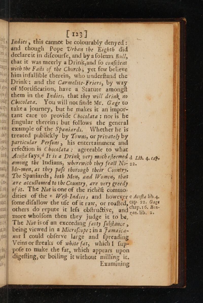 } [ 123] Indies , this cannot be colourably denyed : declareic in difcourfe, and by afolemn Bu/l, with the Fafts of the Church, yet few believe him infallible therein, who underftand the oe of Mortification, have a Stature amongtt ys takea journey, but he makes it an impor- fingular therein; but follows the general example of the Spaniards. Whether he is treated publickly by Towus, or privately by particular Perfons, his entertainmene and refe&amp;tion is Chocolata: agreeable to what among the Indians, wherewith they feast No- 22. ble-men, as they pafs thorough their Country. The Spaniards, both Men, and Women, that ave accustomed to the Country, are very greedy of it. The Nut is one of the riche commo- dities of the ¢ Weft-Indies: and however ¢ Acofta lib fome difallow the ufe of it raw, or roafted, ©4P: 22. &amp; aaa et Ayes chap.16. Be others do repute it lefs obftructive, (8 PB a) more wholfom then they judge it to be, - | The Nut isof an exceeding fatty fubjtance , being viewed in a Microfcope:ina famaica~ nut 1 could obferve large and {preading Veins or ftreaks of white fat, which] fup- pofe to make the fac, which appears upon digefting, or boiling it wichout milling ic, Examining g &amp; _ fs ® a