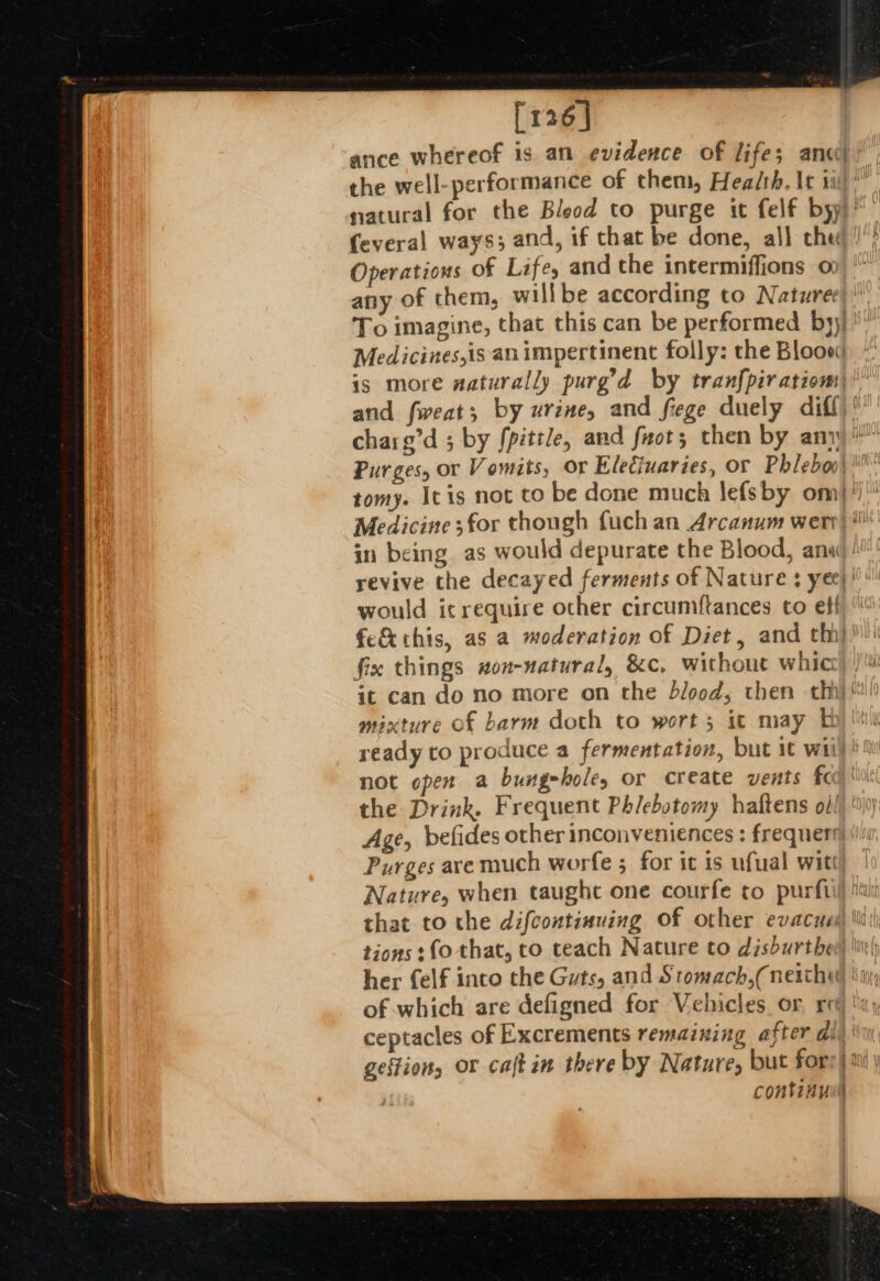 [126] ance whereof is an evidence of life; ance the well-performance of them, Hea/th. It ii)” natural for the Blood to purge it felf byy)” feveral ways; and, if that be done, all che), Operations of Life, and the intermiffions o any of chem, willbe according to Natures To imagine, that this can be performed by); Medicines,is an impertinent folly: the Bloow is more aaturally purg’d by tranfpiratiom: and fweats by UV 2H, and Siege duely diff? charg’d ; by fpittle, and fact; then by any Purges, or Vomits, or Eleciuaries, or Phleboo\ tomy. It is not to be done much lefsby om}?) Medicine ;for though fuch an Arcanum wert) * in being. as would depurate the Blood, anad ! revive the decayed ferments of Nature: yee} would icrequire other circumftances to eff fe&amp; this, as a moderation of Diet, and th! fix things non-natural, &amp;c, without whic it can do no more on the blood, then thi mixture of barm doth to wort 5 ic may Ey) Mil ready to produce a fermentation, but it wii not open a bungeholes or create vents fc the Drink. Frequent Phlebotomy haftens oil Age, befides other inconveniences : frequen Purges are much worfe 5 for it is ufual wit! Nature, when taught one courfe to purfi that to the difcontimuing Of other evacues) ti tions fo that, to teach Nature to dishurther hi\ her {elf into the Guts, and Stomach,( neitheg nj; of which are defigned for Vehicles or, re ceptacles of Excrements remaining after div gestion, or caft in there by Nature, but fors| 20 \ continu