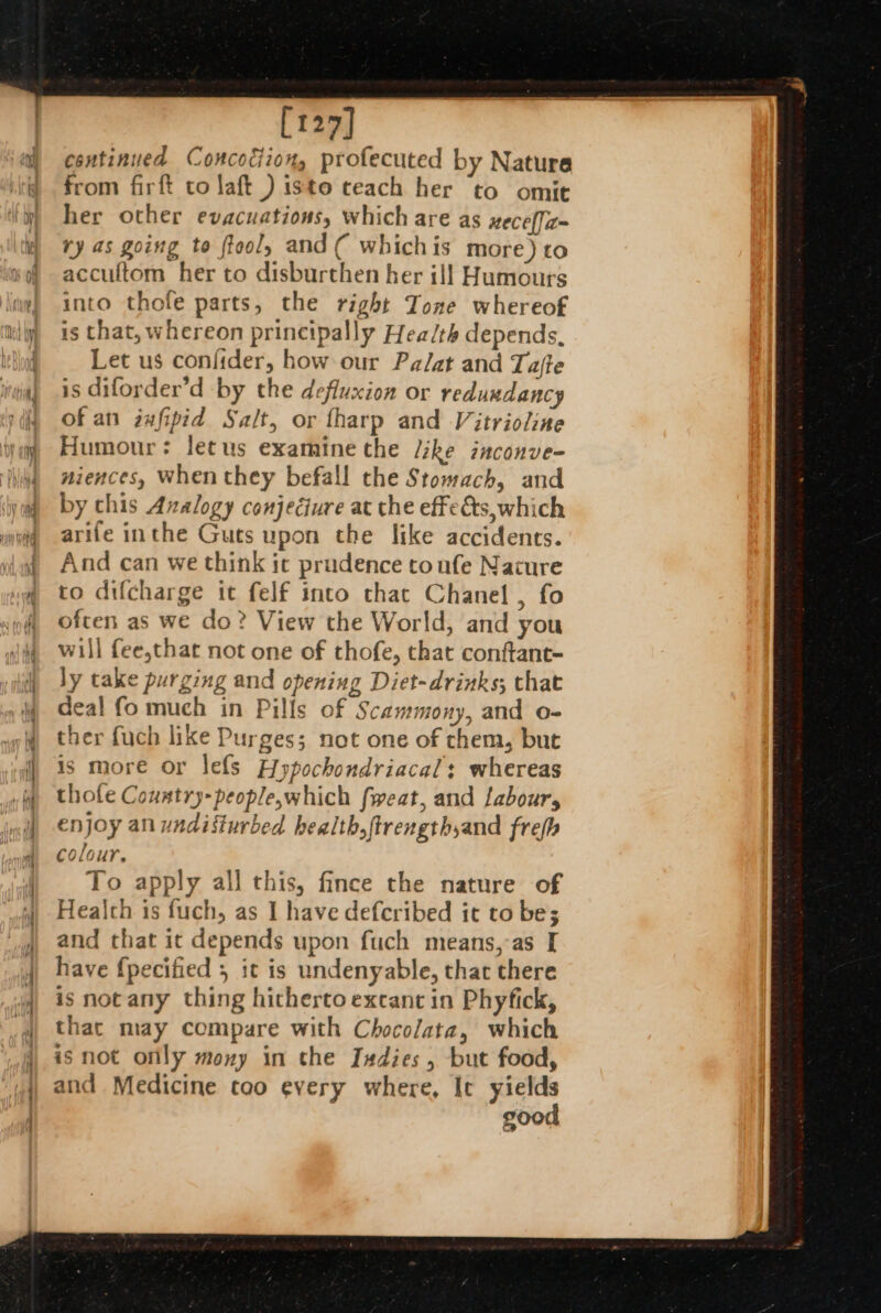 es [127] continued Concodiion, profecuted by Nature from firft to laft ) isto teach her to omit her other evacuations, which are as wece[a= ry as going to fteol, and( whichis more) to accultom her to disburthen her ill Humours into thofe parts, the right Tone whereof is that, whereon principally Health depends, Let us confider, how our Pa/at and Tafte is diforder’d by the defluxion or reduwdancy of an infipid Salt, or fharp and Vitrioline Humour: letus examine the /ike inconve- niences, when they befall the Stomach, and by chis Analogy conjecture at the effects which arife inthe Guts upon the like accidents. And can we think it prudence toufe Nature to difcharge it felf into that Chanel , fo often as we do? View the World, and you will fee,that not one of thofe, that conftant- ly take purging and opening Diet-drinks; that deal fo much in Pills of Scammony, and o- ther fuch like Purges; not one of them, but is more or lefs Hypochondriacals whereas thole Couatry-people,which fweat, and labour, enjoy an undisturbed health, ftrengthyand frefh colour. To apply all this, fince the nature of Health is fuch, as I have defcribed it to be; and that it depends upon fuch means, as [ is not any thing hitherto excant in Phyfick, that may compare with Chocolata, which isnot only mony in the Indies , but food, and Medicine too every where, It yields good