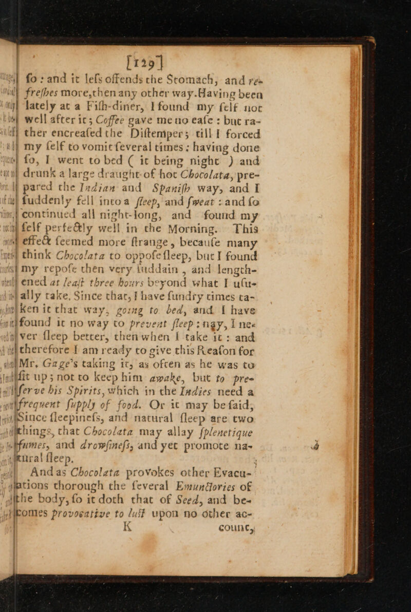 [129] 4) fo: and it lefs offends che Stomach, and re | frefbes more,chen any other way. flaxine been i lately at a Fith-diner, Ifound my felf noc host well after ic; Coffee gave meno eafe : but ra- i} ther encreafed the Diftemper; till I forced il} my felf to vomicfeveral times; having done is} fo, I went to bed ( it being night “) and “nu) drunk a lars ge draught-of hoc Obatolate: pre- i lj pared che Indian and Spanifb way, and I iti) fuddenty fell intoa fleep, and fweat : and fo {continued all night-long, and found my vith felf perfe&amp;ly well in che Morning. This effe ex emed more ftran; Be» becaufe many te) think Chocolata to oppofe eee buc I found 4) My ropa then very fudk fe , and length- ened at Jeajt three hours fh Sar Ww chal I ulue ally take, Since thar, I have fundry times ta- oe) Ken ic chat way, gozmg to bed, and. [ have found it no way to prevent fleep: ngy, I nee iver fleep better, then when | take it : and ‘icherefore I am rea dy to give this Reafon for ia Mr, Gage’s taking it, as ofcen as he was to iit up; notto keep him awake, but to pres . alidfer ve bis Spirits, which in che Indies need a aaifrequent fupply of food. Or it may be faid, wighotoce {le pinels, and natural fleep are two yidpthings, chat Chocolata may allay fplenetique uebfumes, and drowfinefs, and yet promote na- wenral {leep. : And as Chocolata provokes other Evacu- #ations thorough the feveral EmunGories of ithe body, fo it doth that of Seed, and be-~ WieOMles provocative to luff upon no other ac- | i COUNC, { — a fi = . z ;