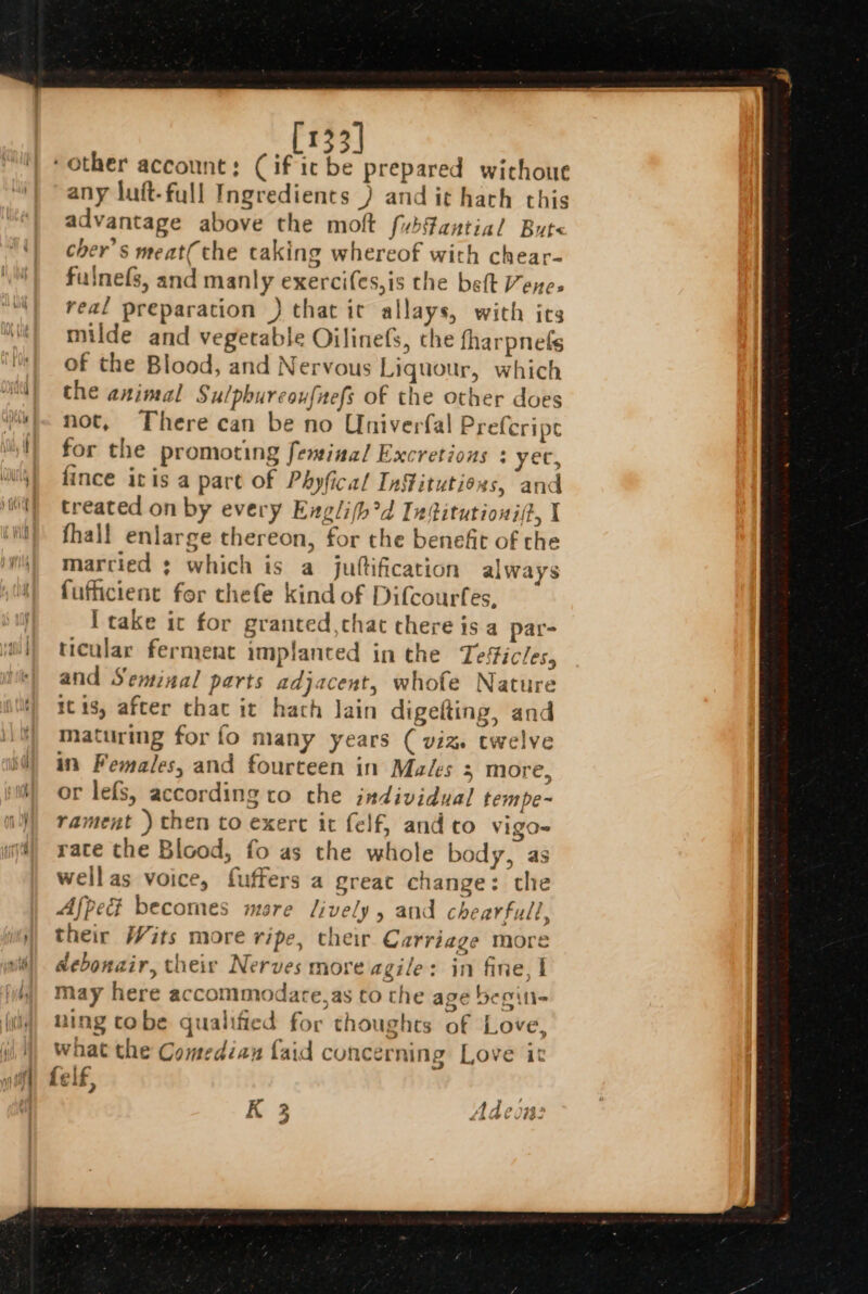 : [133] any luft-full Ingredients ) and it hath this advantage above the molt fubfantial Bute cher’s meat(the taking whereof with chear- fulnefs, and manly exercifes,is the belt Vene- real preparation } that it allays, with its milde and vegetable Oilinefs, the fharpnels of the Blood, and Nervous Liquour, which the animal Sulphureoufnefs of the other does not, There can be no Univerfal Prefcripe fince itis a part of Phyfical Infitutioxs, and treated on by every Englifh?d Intitutioni(?, I fhall enlarge thereon, for the benefit of the marcied ; which is a juttification always fufficient for thefe kind of Difcourfes, [take ic for granted ,that there is a par- ticular ferment implanted in the Tesfic/es, and Seminal parts adjacent, whofe Nature itis, after that it hath lain digefting, and maturing for fo many years ( viz twelve in Females, and fourteen in Makes 3 more, or lefs, according to the individual tem pe~ rament ) then to exert it felf, and co vigo= rate the Blood, fo as the whole body, as wellas voice, fuffers a great change: the Afped becomes mare Jively, and chearfull, their Wits more ripe, their Carriage more debonair, their Nerves more agile: in fine, | may here accommodate,as to the age begin- ning tobe qualified for thoughts of Love, what the Comedian {aid concerning Love it 2 = he K 3 Adeou: