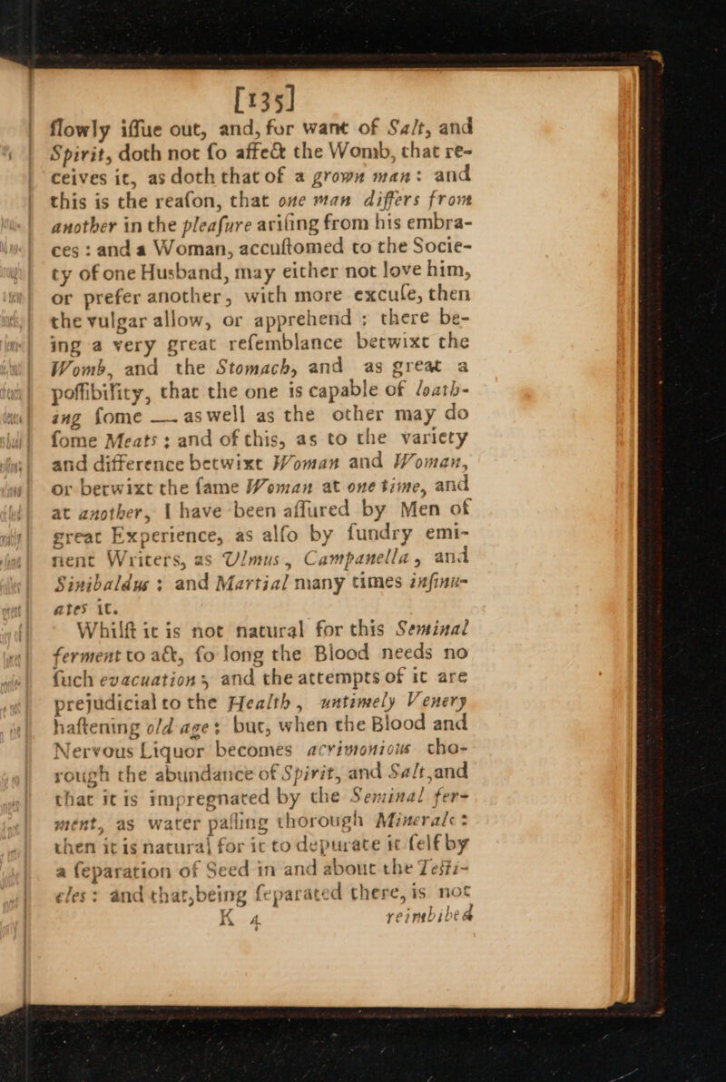 [135] flowly iffue out, and, for want of Sa/t, and Spirit, doth not fo affec&amp; the Womb, chat re- ceives it, as doth that of a grown man: and this is the reafon, that ove wan differs fron another in the pleafure avifing from his embra- ces : and a Woman, accuftomed to the Socie- ty of one Husband, may either not love him, or prefer another, with more excule, then the vulgar allow, or apprehend ; there be- ing a very great refemblance betwixe the Womb, and the Stomach, and as great a poffibifiry, thar the one is capable of /oath- ing fome —. aswell as the other may do fome Meats ; and of this, as to the variety and difference betwixt Woman and Woman, or berwixt the fame Woman at one time, and at another, { have been aflured by Men of great Experience, as alfo by fundry emi- nent Writers, as Ulmus, Campanella, and Sinibaldus : and Martial many times znfinu- ates iC. Whilft ic is not natural for this Seminal ferment to ak, fo long the Blood needs no fuch evacuations and the attempts of it are prejudicial to the Health , untimely Venery haftening o/d ages but, when the Blood and Nervous Liquor becomes acrimonious ctho- rough the abundance of Spirit, and Sa/t,and that itis impregnated by the Seminal fer- ment, as water pafling thorough Minerals? Se. 2 ~ then it is natura| for ic to depurate it felf by ~ . CK : ; a i a feparation of Seed in and about the Testi~ eles: and that,being feparated there, is. not K reimbibe @ . ‘ AX A. y