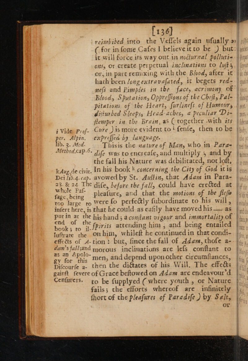 [136] it will force its way out in nodiurial polluti- ons, Or create perpetual aclinations to Luks or, in pare remixing with che Blood, after it hath been /ong extravafated, it begets red- nefs and Pimples in the face, acrimony of Blood, Sputation, Oppreffions of the Chefty Pal- pitations of the Heart, furlinefs of Humours dijturbed Sleeps, Head-aches, a peculiar Di- flemper in the Brain, as ( together -with ts j Vide prof- Cure )is more evident toi fenle, chen to be per. Alpin. expreffea by language. lib. 3. Med. Thisis the wzature of Many who in Para Method.cap-°- Jie was to encreafe, and multiply 5 and by che fall his Nature was debilitated, not loft, kAug.de civit. In bis book ' concerning the City of God itis Dei /ib.4. cap. avowed by Se. Austin, thac Adam in Para- 23. &amp; 24. The dife, before the fall, could have ere&amp;ted at whole Paf- Pe ai aff age being pleafure, and chat the motions of the flefh too large to were fo perfe&amp;ly fubordinate co his will, infert here, is that he could as eafily have moved his_— as pucin ac the hishand ; acoujtant vigour and immortality of fo i tc spirits attending him , and being entailed fufrate the onmhim, whileft he continued in chat condi- effe&amp;s of 4-tion: but, fince the fall of Adam, thofe a- dam’sfall;and morous inclinations are \efs conftant to ay a men, afid depend upon other circumflances, Difcourfe a. then the dig&amp;ates of his Will. The effects gainft fevere of Grace beftowed on Adam are endeavour’d Cenfurers. ¢o be fupplyed ( where youth , or Nature fails; the efforts whereof are infinicely fhort of the pleafures of Paradife ) by. Salt, or