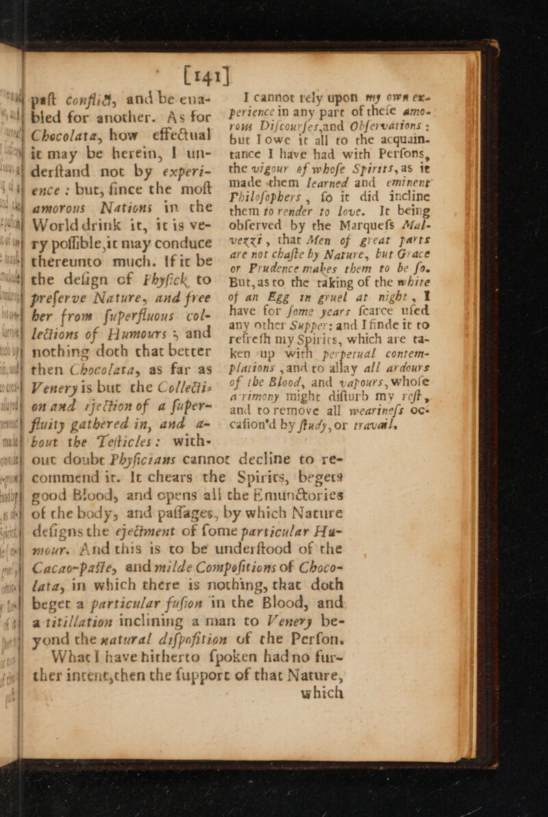 1] : [141] paft conflif, and be ena- As for how effectual ic may be herein, | un- = > = — — < ees. oat amorous Nations im che Worlddrink it, 1t ig ve- ry poflible ic may conduce the defign cf Phyfick to preferve Nature, and free her from fuperfluous col- leétions of Humours 5 and nothing doth chat better then Chocolata, as far as Veneryis but the Collegtiz on and «jection of a fuper- bout the Paticles: with- I cannot rely upon my own exe perience in any pare of thefe amoe- rows Difcou) rfes, and Obfervations : but Towe it all to the a quain. tance I have had with Perfons, the weer? ef whofe Spirits, as it made «them fearned and eminent Philofophers , fo it did incline them fo render to love. It being obferved by the Marquefs Aial- vexxzt, that Men of great parts are not chafte by Nature, but Grace or Prudence mabes them to be fo. But,asto the taking of the whzre of an Egg in gruel at night, 1 have for fome years {carce nied any other Supper: and I finde it to refrefh my Spirits, which are ta- ken “up with pe ‘petual contem- plations , and to allay all ardours of the Blood, and vapours, whofe acrimony might difturb my reft, and toremove all weartne{s oc¢- cafion’d by ftudy, or travasl. commend ir. It chears the good Blood, and opens all t Spirits, begers the Emunétories mour. Andthis 1s to be w iderftood of the begee a particular fufion in the Bloc od, and yond the xatural difpofition What! have hitherto {pc of che Perfon. x9ken hadno fur~ which