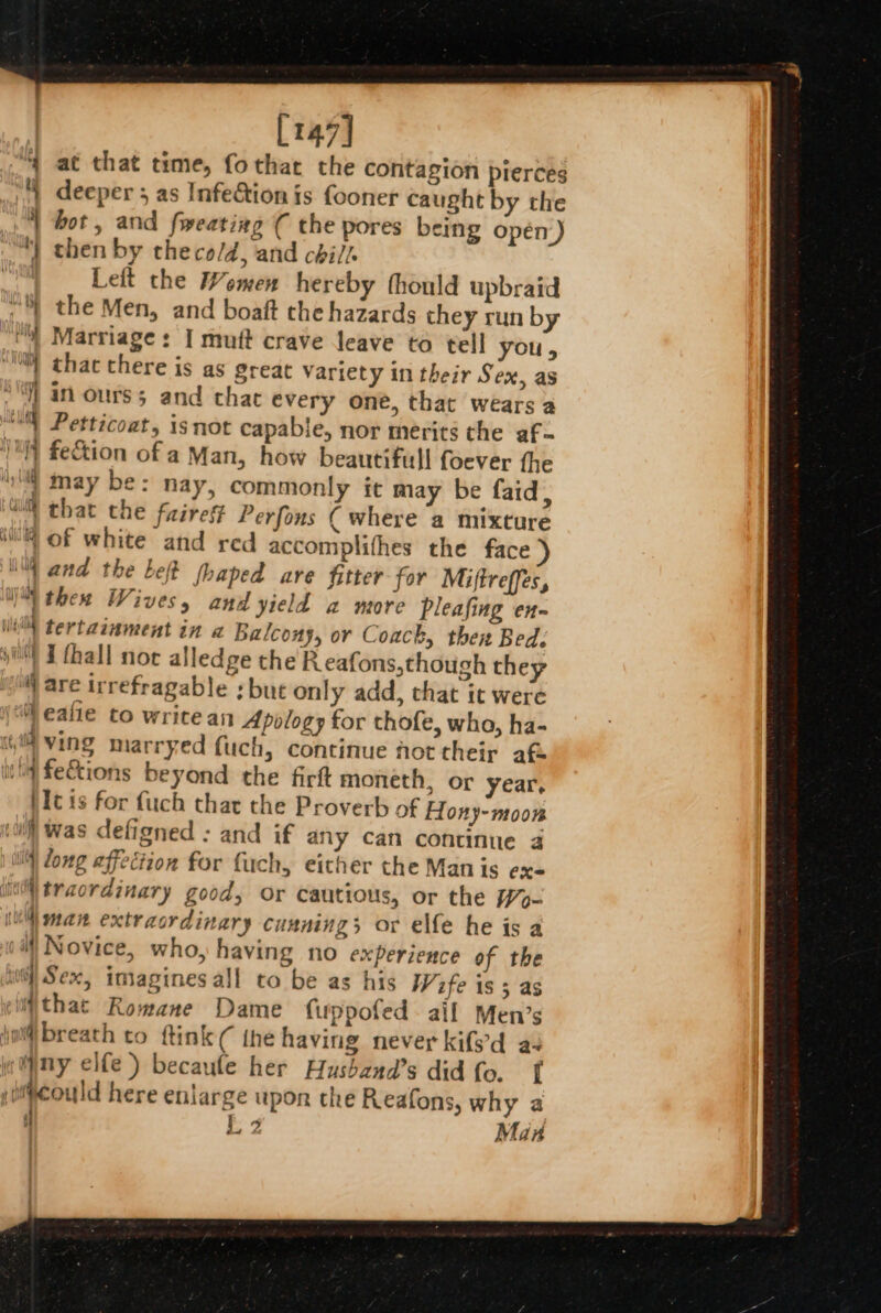 [147] at that time, fothat the contagion pierces deeper 5 as Infe&amp;tion is fooner caught by the ‘| bot, and fweatiag ( the pores being oper) “) then by theco/d, and chil. shi Left the Women hereby thould upbraid | the Men, and boaft che hazards they run by vy) Marriage: I mut crave leave to tell you, “Y) that there is as great Variety in their Sex, as | in ours; and that every one, that wears a ‘MW Petticoat, isnot capable, nor merits the af- /] fe&amp;tion of a Man, how beautifull foever fhe “4 may be: nay, commonly it may be faid, uM that the fairest Perfons ( where a mixture 4 of white and red accomplithes the face iM and the Left fhaped are fitter for Miftreffes, thea Wives, and yield 2 more pleafing en- Mi) tertainment in a Balcony, or Coack, then Bed. i) I fhall not alledge the R eafons,though they W/ are irrefragable : but only add, that it were “i eafie to write an Apology for thofe, who, ha- ving marryed fuch, continue hot their af i feEtions beyond the firft moneth, or year, hc is for fuch that the Proverb of Hony-moon ui) was defioned : and if any can continue 4 |i) Zong affection for fuch, either the Man is ex- wi traordinary good, Or cautious, or the W- iu man extracrdinary cunning; or elfe he is a il) Novice, who, having no experience of the iwi} Sex, imagines all to be as his Wife is 3 as sljthat Romane Dame fuppofed ail Men’s jo breath to ftink ( the having never kifs'd a4 eMny elfe) becaule her Husband’s did fo. f could here enlarge upon che Reafons, why a 1 L 2 Man