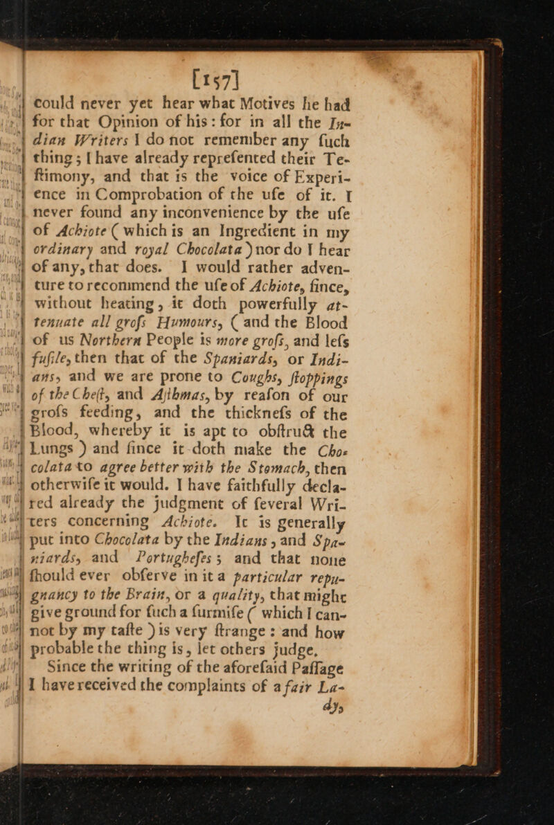 [157] could never yet hear what Motives he had for that Opinion of his: for in all the Ju- dian Writers 1 donot remember any fuch thing; [have already reprefented their Te- Rimony, and that is the voice of Experi- ence in Comprobation of the ufe of ir. I never found any inconvenience by the ufe of Achiote( whichis an Ingredient in my ordinary and royal Chocolata )nor do J hear of any, that does. I would rather adven- ture torecommend the ufe of Achiote, fince, without heating, ie doth powerfully at- tenuate all grofs Humours, ( and the Blood of us Northern People is more grofs, and lefs fufile, then that of the Spaniards, or Indi- ans, aud we are prone to Coughs, floppings of the Chet, and Ajthmas, by reafon of our “| grofs feeding, and the thicknefs of the | Biood, whereby it is apt to obftru&amp; the Lungs ) and fince it-doth make the Choe | colatato agree better with the Stomach, then i) otherwife it would. | have faithfully decla- red already the judgment of feveral Wri- ters concerning Achiote. Ic is generally Wis) put into Chocolata by the Indians, and Spa- | xiards, and Portughefes; and that none ii) fhould ever obferve in ita particular repu- ll) gnancy to the Brain, or a quality, that mighr ) give ground for fuch a furmife ( which I can-~ vil) not by my tafte )is very ftrange: and how i! probable the thing is, let others judge, JJ) Since the writing of the aforefaid Paffage i ‘NI have received the complaints of a fair La- Ys + = = 4 = é . - 0A CE EEE RE ik acta ee — —_ er ~ eee _s = — om =