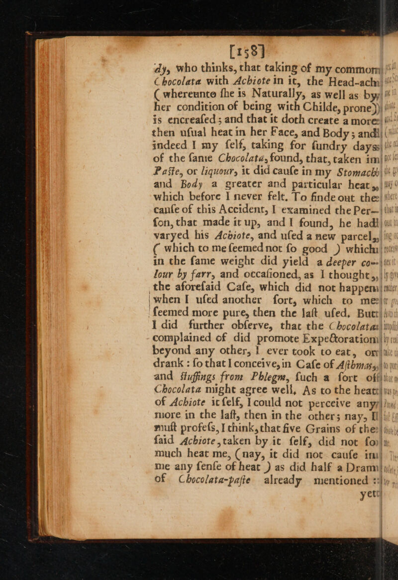 [158] dy, who thinks, that taking of my commom /' Chocolata with Achiote in it, the Head-achn ! ( whereunto fhe is Naturally, as well as. byy| her condition of being with Childe, prone))) (i is encreafed ; and that it doch create a mores i then ufual heat in her Face, and Body ; andi (\ indeed I my felf, taking for fundry dayss\\i' of the fame Chocolate, found, that, taken im| i Paste, or liquour, it did caufe in my Stomach) | |i ( and Body a greater and particular heat,, |i!‘ which before I never felt. To finde out thee ‘il cafe of this Accident, I examined the Per—| tii! fon, thac made it up, and I found, he hadi) 0! varyed his Acizote, and ufed a new parcel, ii ( which co mefeemed not fo good ) whicha) st in the fame weight did yield a deeper cox-\ ii Jour by farr, and occafioned, as I thought,, | \y 2 the aforefaid Cafe, which did not happemal mcr 'when I ufed another fort, which to meziw ‘feemed more pure, then the Jaf ufed, Butt Ast I did further obferve, that the Chocolatas) i) complained of did promote Expe&amp;oratiomi|\) 1 beyond any other, | ever took to eat, oxr)iti¢ drank : fo that lconceive,in Cafe of Afthmnass,) io nt and sfufings from Phlegm, fuch a forte offitiay Chocolata might agree well, As to the heatt) ji; of Achiote icfelf, Icould not perceive anyy) li, muore in the Jaft, then inthe others nay, Bl) iil {4 mut profes, I chink,that five Grains of thee) iyi) {aid Achiote,taken by ic felf, did not fo»)n much heat me, (nay, it did not caufe ini) me any fenfe of heat ) as did half a Drann}y of Chocolata-pafte already mentioned ‘Jip, yet)