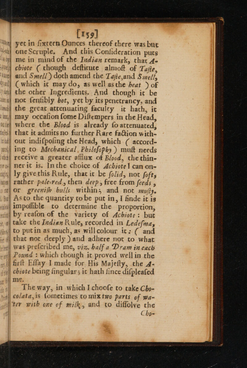 ( sich a Dp pi ‘i dines iad} [r59] yet in fixteem Ounces thereof there was but oneScruple, And this Confideration puts me in mind of the Judian remark, that 4- chiote ( though defticute almoft of Tae, and Sme//) doth amend the Tajte,and Siel/, ( which ic may do, as well asthe heat ) of the other Ingredients. And thongh it be not fenfibly bot, yet by its penetrancy, and the great attenuating faculty it hath, ic may occafion fome Diftempers in the Head, where the Blood is already fo attenuated, that it admitsno further Rare fa&amp;ion with- out indifpofing the Head, which ( accord- ing to Mechanical, Philofophy ) mult needs receive a greater afilux of Blood, the thin- nerit is. Inthe choice of Achiote] can on- ly givethis Rule, that it be folid, not fofts or greenifh bulls within, and not mujfy. Asto the quantity tobe put in, I finde it is impoflible to determine the proportion, by reafon of the variety of Achiote: but take the Indian Rule, recorded in Ledefna, to putin as much, as willcolour ic: ( and was prefcribed me, viz. half a Dram in each Pound : which though it proved well in the chiete being fingular; ic hath fince difpleafed me. The way, in which I choofe to take Cho- colata,is fometimes to mixtwo parts of wa- é ho-