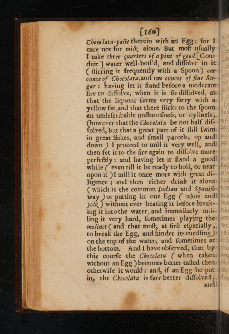 [160] Choeslata-paste therein with an Egg: for I care not for mi/k alone. Buc moft ufually’ I cake three quarters of a pint of good[Con-'), duit] water well-boil’d, and diffolve in itt) ( flirring ic frequently with a Spoon) one: ounce of Chocolata,and two ounces of fine Sum» gar: having let ic ftand before a mioderate:| fire to diffolve, when it is fo diffolved, asi} that the liquour feems very fatty with a1 yellow fat,and chat there fticks to the fpoom) | an unde(cribable un€&amp;tuoufnefs, or oylinefs ,, | (however that the Chocolate be not half dif-.) folved, but that a great parc of ic fill fwinm|” then fet icto the fire again to diffolve more:| perfe&amp;ly: and having let ic ftand a goodl)? upon it )I millic once more with great di--|' ( which is the common Indian and Spanif{h)’ way ) or putting in one Egg ( white andl)! yolk) without ever beating ic before break-- |’ ing ic intothe water, and immediatly muil--/' to break the Egg, and hinder its curdling )))!!in on the top of che water, and fometimes at:} thebottom, And I have obferved, that by: |i this courfe the Chocolate ( when cakeni}'\y without an Egg ) becomes better talted chen |’ otherwife it would: and, if an Egg be put’! in, the Chocolate is farr betcer aeagon and |}