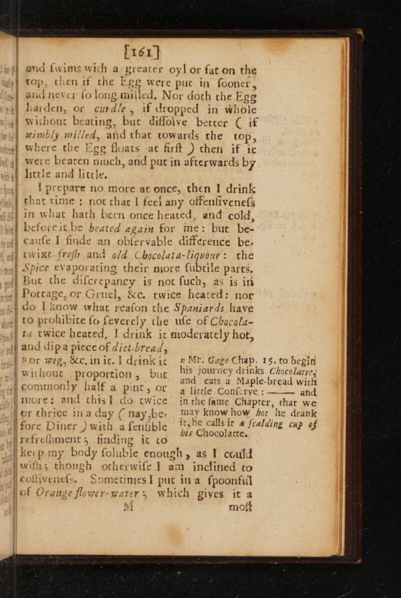 . ; © + q } a} | without proportion, but his journey drinks Cho ohare tagh and eats a Maple-bread with }commonly half a pint. or con ak a pi ae a Lit tle Confirvye : ———- and. Imore: and thisT do re «in the fame see's, that we | if h Ca sit a a 12 ifore Diner +) with a ne ible a? fealding cup of P16] and {wims with a: greater oy] or fat on the top, then if che Fee were put in fooner , and never to long milied, Nor doth che Ege harden, or curdle . if dropped in whole without beating, bue diffolve betcer ( if wimbly milled, and that towards the top, mber¢ the Ege floats ac frft ) then if ic vere beaten much, and puc in afterwards by little ane little. i pi tes no more at once, then I drink that time ; not char I feel any offenfivenefs tn what hat h been once heated, and cold, befoveit.be heated again for me: but be- caufe I finde an obfervable difference be- twixt frefh and of; Chocolata-liquour: the Spice evaporating their more fubtile pares, Buc che lifcrepancy is not fuch, as is in to prohibice fo feverely the ufe of Chacala- and dj ipa piece of die f: br ead Aor wig, Bcc.imnic. i drinkic 2 Mr. Gage Chap. 15. to begi his Chocolatte. refrelhment 3 finding it co kes p my b ody foluble enough, as I could