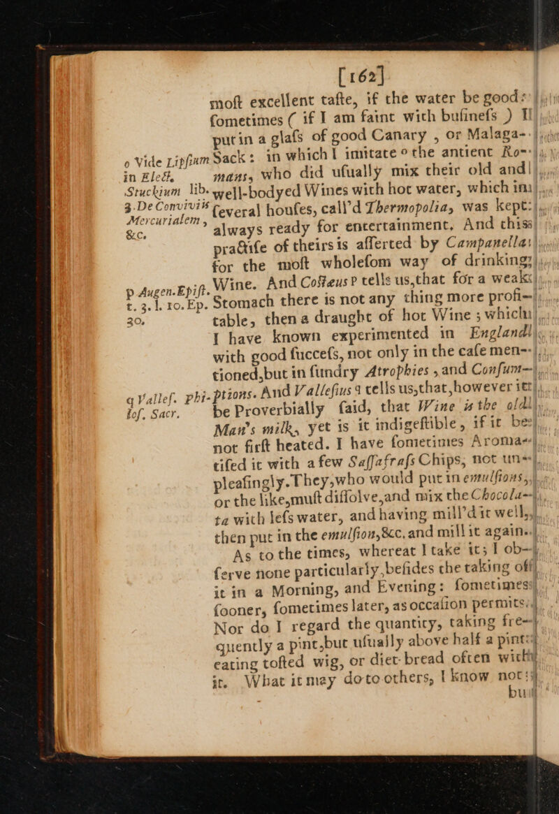 [162] moft excellent tafte, if the water be good *! | iy; Cometimes ( if I am faint wich bufinefs ) Ti purin a glafs of good Canary , or Malaga- 0 Vide Lipfiam Sack: 10 which I imitate othe antient Ro=*)j,) in Elec. . Mans who did ufually mix their old and | ie Sickie ee Wines with hoc water, which ini)... Mercurialem : {everal houfes, call’d Thermopoliay was kept: . &amp;c, always ready for encertainment, And thiss) );, praGife of theirsis affertced by Campanella:),, for the moft wholefom way of drinking: Pp Augen.Epift. Wine. And Cofteus P tells us.that for a weakx) t. 3. 1ro. Ep. Stomach there is not any thing more profi-| 30, table, thena draught of hot Wine 5 which), I have known experimented in England!) with good fuccefs, not only in the cafe men--/,: tioned, but in fundry Atrophies ,and Confum—),... qVallef. phi- ptzons. And Vallefius 9 cells us,that, however itt), Jof. Sacr. be Proverbially faid, that Wine isthe oldl), Man’s milk, yet is it indigeftible, fic bee, not firtt heated. I have fonietimes Aromas), tifed it with afew Saffafrafs Chips, not uns), pleafingly. They,who would putin emulfiows,.). or the like,mutt diffolve,and mix the Chocola--|) ta with lefs water, and having mill’d ic well, then put in the emulfion,&amp;c, and mill it again..|, As tothe times, whereat } take it; | ob—). ferve none particularly, befides che raking off st in a Morning, and Evening: fometimesy (ooner, fometimes later, as occalion permits, . Nor do I regard the quanticy, taking fre-| quently a pint,buc ufually above half a pints eating tofted wig, or diet bread often wich i, What itmey doto others, | know not: bud:
