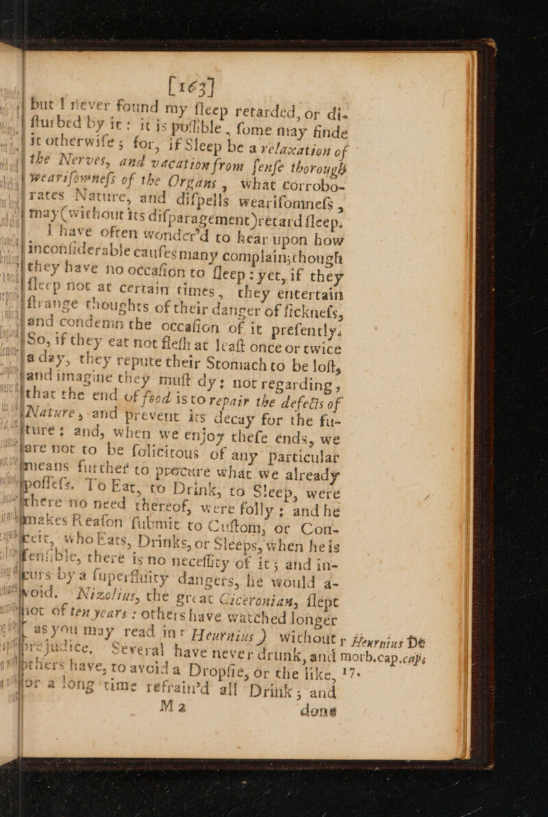 Lré3] ‘A bute T never found my fleep retarded, or dj. i fturbed by ie: it is poible. fome may finde it otherwife ; for, if Sleep be a relaxation of the Nerves, and vacation from fenfe thorough wearifownels of the Organs » What corrobo- iraces Nature, and difpells wearifoninefs , | may(wichout its difparagemenct)retard fleep, have often wonder’d to hear upon how inconfiderable caufesmany complain;chough _ipthey have no occafion to fleep : yet, if they Hileep not at certain times , they entertain Vitrange ! ‘ X , noughts of their danger of ficknefs, and concemn the occaffon of it prefencly. ‘S80, if they eat not fleth at |; aft once or twice aday, they repute their Stomach to be loft, fand imagine they mutt dy: not regarding , jthat the end of feod isto repair the defegs of WWature, and prevent ics decay for the fu- ture: and, when we enjoy thefe ends, we “fare not to be folicirous of any Particular Mmeans further to pre ty cure what we already to Drink, t Sieep, were ' i L poflele, Te Far ppOLUcis, i © sat, - 2 2 ry ra e “mn¢cre 110 need ef O thereof, were folly; and he “igmakes Reafon fubmic to Cuftom, or Con- aiiat 4 : b, L’. re yr leo at a C} IAM *) a s40 ECT, WwilO (ats, Drinks, Of JICEDS, when he iS ‘ ; ¥ rad  : ‘ > . io th g2 . Reniible, there isno t ; eceflity of it; and in- : ay ae th ee &amp; eee i urs wy) a UPeCrnuiry ( (Y Gangers, he would a- iy oid, Nizolius, the Ercat Ciceronian, lepe oc of ten years : others have watched longer ‘T asyou may read int Heurnius ) without y Heurnius DE ae C +7 o: - _ pivers have, to avoid a Dropfie, or the like, 17+ WPF a cong ume refrain’d alf Drink; and dong