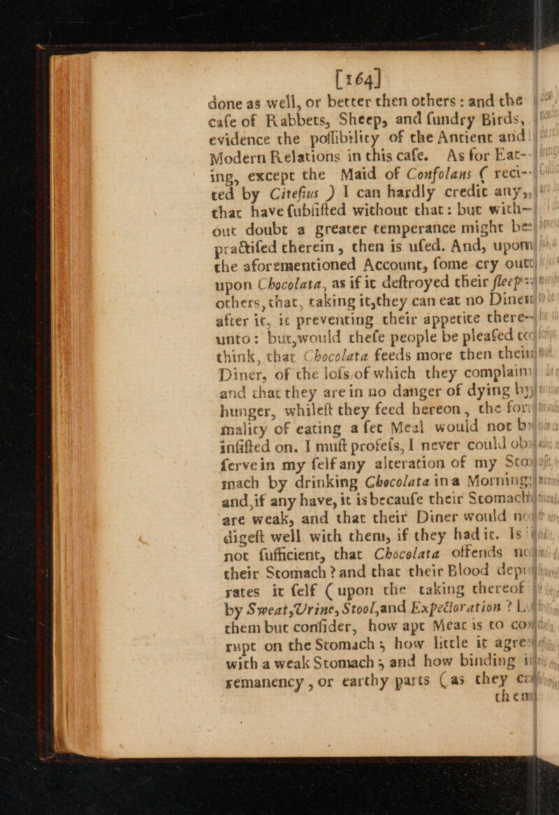 [164] done as well, or better then others : and che cafe of Rabbets, Sheep, and fundry Birds, | evidence the poffibilicy of the Antient and! |! Modern Relations in this cafe. As for Eat--}!: ing, except the Maid. of Confolans ( reci--\\' ted by Citefivs ) I can hardly credit any,, thac have fubfifted without that: but with- out doubt a greater temperance might bes!’ prattifed therein , then is ufed. And, upomi the aforementioned Account, fome cry outt) upon Chocolata, as if it deftroyed their flecp=)' others, that, raking it,they can eat no Dines after it, ic preventing cheir appetite there-- unto: but,would thefe people be pleafed tec think, that Chocolata feeds more then thei Diner, of the lofs,of which they complaim) «4: and chat they arein no danger of dying by)/' hunger, whileft they feed hereon, the for mality of eating afec Meal would not bya: inGfted on. I muft profefs, I never could ob»): fervein my felfany alceration of my Sto}. mach by drinking Checolata ina Mornings) mu and, if any have, it isbecaufe their Scomacth rin are weak, and that their Diner would nojé digeft well, with them, if they had ic. is ‘i not fufficient, that Chocelata offends noi their Stomach ? and that their Blood deptiijliyy, sates it felf (upon che taking chereof }i |; by Sweat,Urine, Stool,and Expecioration ? Lu chem but confider, how apt Meat is to cont rupt on the Stomach, how litcle it agree with a weak Stomach and how binding ily remanency, or earthy parts Cas they cz) them}