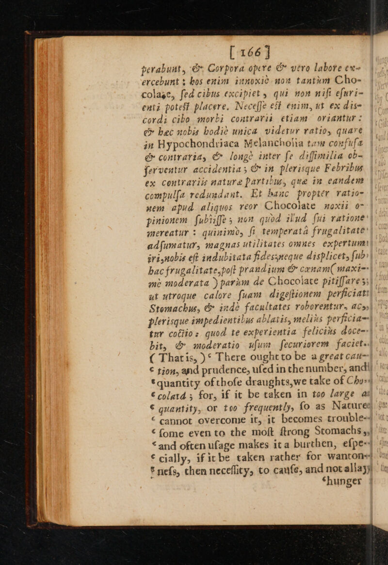 [ 166 | perabunt, &amp; Corpora opere &amp; vero labore ex- ercebunt $ hos enim innoxic now tantkm Cho- colage, fed cibus excipiet , qui non nift efuri- enti potest placere. Necefje eft enim, ut ex dis cordi cibo morbi contraria etiam oviantur: ce hec nobis bodie unica videtur ratio, quare gn Hypochondriaca Melancholia tam confufe dg» contrariay &amp; lounge inter fe diffimilia ob- ferventur accidentia, &amp; in plerisque Febribys ex contrarviis nature partibus, que in eandenm compulfa redundant. Et banc propitr ratio~ nem apud aliquos reor Chocolate noxit om pinionem fubiiffe; non quod ilud fui ratione' mereatur : guinimo, fi temperata frugalitate adfumatur, magnas utilitates omnes expertunat) srisnobis eft indubitata fidessneque displicet, {ub hac frugalitate,poft praudium &amp; canam( maxim me moderata ) parum de Chocoiate pitiffare 55) yt utrogue calore fuam digeftionem perpciati Stomachus, @&amp; inde facultates roborentur. aC»). plerisque impedientibus ablatis, melins perficia tur codtio: quod te experientia felicins doce) bit, @&amp; moderatio ufunt fecuriorem faciets.| ( Thatis, )° There ought to be a great cau- © tion, and prudence, ufed in the number, andi quantity of thofe draughts,we take of Chu-) €colatd; for, if it be taken in too large as © quantity, or too frequently, fo as Naturee € cannot overcome it, it becomes trouble- ¢fome evento the moft ftrong Stomachs,,| ‘and often ufage makes ita burthen, efpe-+ € cially, ificbe taken rather for wanton+ © nefs, chen neceflity, to cafe, and not allayy Shunger