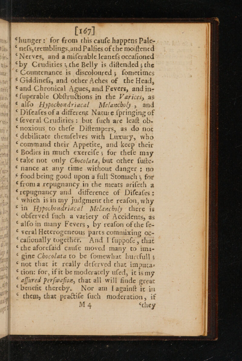 [167] ‘hunger : : for from this caufe happens Pale- « nefs, seremblings,and Palfies of che moiftencd PNecves and a miferable Jeanefs occafioned ‘by Crudities 5 che Belly is diftended ; the © Countenance is discoloured ; Pearman 5 Giddinefs, and other Aches of the Head, and Chronical Agues, and Fevers, and in- fuperable Obftru&amp;ions in the Varices, as alfo Hypochoudriacal Melancholy , and Difeafes of a different Nature {pringing of €feveral Crudities: but fuch are leaft ob- “noxious to thefe Diftempers, as do noe ‘ debilicate themfelves with Luxury, who command their Ap petite, and Keep thei ¢ Bodies in much exercife; for thefe Ses ‘rake not only Chocolate, but other futtes ‘nance at any time without danger : no food being good upon a full Stomach ; for froma repugnancy in the meats arifech a ‘repugnancy and difference of Difeafes ; “which isinmy judgment che reafon why Hypochondriacal Melancholy there is ferved {uch a variety of Accidents, as mn many Fevers, by reafon of the fe- Picetesivdes parts tad Oc- © cafiona! Ny together. And I fuppofe, chat the aforefaid caufe moved many to ima- ‘ gine Chocolata to be fomewhat burcfull 5 “not that it really deferved that imputa- ‘tion: for, if ic be moderately ufed, it ismy affured per fwafio i, that all will finde great benefit thereby, Nor am I[againgt ic in ‘ them, chat practife fuch moderation, if M 4 ‘they A a HH &amp; BF 110k in € ob era Ba