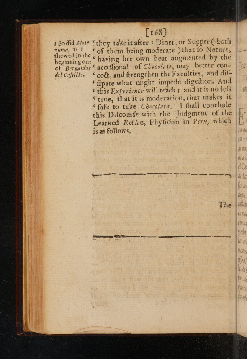 he Ss ee ae a ne rN ——— A ie ac a aS = ee [168] zuma, as I eel Caftillo. ©of them being moderate )thac fo Nature, having her own heat augmented by the Cacceffional of Chocolate, may better con- ‘ cot, and ftrengthen the Faculties, and dif- ‘fipate what might impede digeftion. And ¢ this Experience will teach ; and it is no lefs ©true, that it is moderation, tat makes it “f{afe to take Checolata. 1 fhall conclude this Difcourfe with che Judgment of the Learned Roblez, Phyfician in Pere, whieh is as follows.