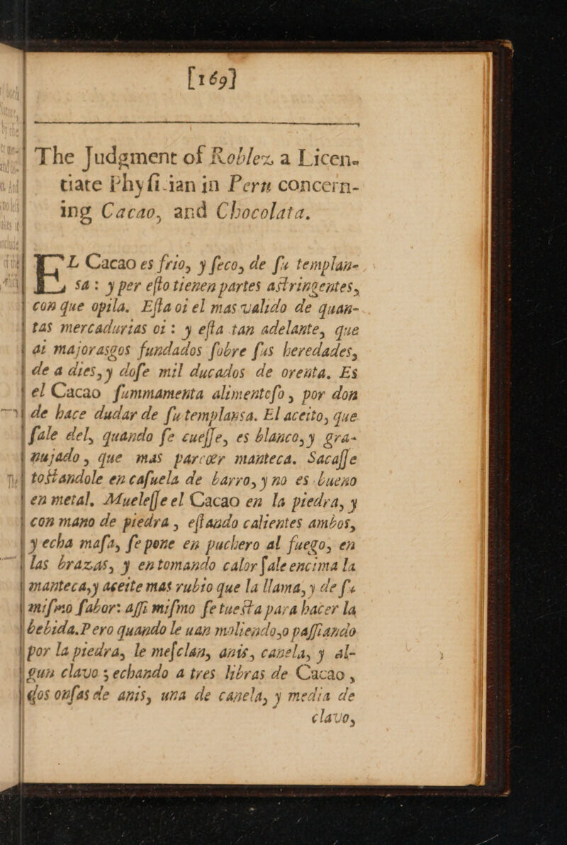 [ré9] | The Judgment of Reblex a Licene tiate Phyfi-ian in Pern concern- ing Cacao, a and Ch ocola 11a. | f Cacao es frio, 9 feco, de fir templan- Sa: 9 per efto tienen partes astringentes, | con que opila, Eftaci el mas ualido de quan- | tas mercaduyzas 01: 9 efta tan adelante, que | at majorasgos fundados fobre fas heredades, | de a dies, ‘dofe mil ducados de orenta, Es fel Cacao fummamenta alimentofo , por don 1) de hace dudar de futemplansa. El acetto, que \fale del, quando fe cueffe, es blanco,y gra- | wujado, que mas parcoer manteca. Sacaffe 1) tostandole en cafuels de Layvo,y no es bueno jen metal, Adueleffe el Cacao en Ia piedr Ay y | ¢on mano de piedra , ep ana calrentes ambos, | yecha mafa, fe pene en puchero al fuego, en las brazas, y eh tomando calor fale enci mala | manteca,y acette mas rub1o gue la llama, y de fs i anifeso fabor: aff: mifmo fetuekta pa abace or la \bebida.P ero quae le yuan maliendo,ye pafisene | por la predva, le mef{clan, ats canela, ¥ al- \eun clavo ;echando a tres hbras de Cacao, dos onfas de anis, una de capela, y media de clave,