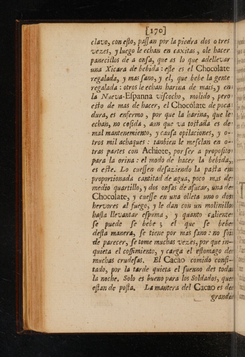 [170] clave, conefto, pallan por la piedra dos atres vezes, yluego le echax en caxitas , ole hacer | yy panecillos de a onfa, que as lo que adellevar'|, una Xicara de bebsrda:effe es el Chocolate | jy,9j regalada, y mas fano, y el, que bebe la gente regalada : otros le echan harina de matsyy ei), la Nueva-Elpanna wifcocho, molido , pera') w,) esto de mas de hacer, el Chocolate de pocas)|, » duva, es enfermo , por que la barina, que le:\).) echan, no cefida , aun que va tostada es de: ,, mal mantenemiento, y caufa opilaciones, 4 o-:), tvos mil achaques : tanbiex le mefclan en o-:\. tras partes con Achiote, por fer a propofiter para la orina: el modo de hacer Is bebtday,\ es este. Lo cueffen defaziendo la pasta em) proportionada cantitad de agua, poco mas des) medto quartillo, y dos onfas de afucar, wna des\ | Chocolate, y cueffe en una olleta unoo dogs . hervores al fuego, y le dan con un molinillos\ ' hafia llevantar efpama, 4 quanto -¢aliente:\ \' fe puede fe bebe, el que fe bebex\ % defla manera, fe tiene por mas fano:no fori) de parecer, fe tome muchas Vezes, por que n—| | quieta el coffimiento, carga el effomago dee muchas crudefas. El Cacao comido confi--\ tie tado, por la tarde quteta el fuenno des todai\ Wi la noche, Solo es bueno para los Soldados, ques) eflan de pola, Lamantera del Cacao es dee Grande